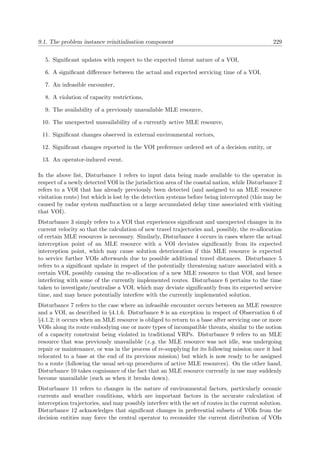 9.1. The problem instance reinitialisation component 229
5. Signiﬁcant updates with respect to the expected threat nature of a VOI,
6. A signiﬁcant diﬀerence between the actual and expected servicing time of a VOI,
7. An infeasible encounter,
8. A violation of capacity restrictions,
9. The availability of a previously unavailable MLE resource,
10. The unexpected unavailability of a currently active MLE resource,
11. Signiﬁcant changes observed in external environmental vectors,
12. Signiﬁcant changes reported in the VOI preference ordered set of a decision entity, or
13. An operator-induced event.
In the above list, Disturbance 1 refers to input data being made available to the operator in
respect of a newly detected VOI in the jurisdiction area of the coastal nation, while Disturbance 2
refers to a VOI that has already previously been detected (and assigned to an MLE resource
visitation route) but which is lost by the detection systems before being intercepted (this may be
caused by radar system malfunction or a large accumulated delay time associated with visiting
that VOI).
Disturbance 3 simply refers to a VOI that experiences signiﬁcant and unexpected changes in its
current velocity so that the calculation of new travel trajectories and, possibly, the re-allocation
of certain MLE resources is necessary. Similarly, Disturbance 4 occurs in cases where the actual
interception point of an MLE resource with a VOI deviates signiﬁcantly from its expected
interception point, which may cause solution deterioration if this MLE resource is expected
to service further VOIs afterwards due to possible additional travel distances. Disturbance 5
refers to a signiﬁcant update in respect of the potentially threatening nature associated with a
certain VOI, possibly causing the re-allocation of a new MLE resource to that VOI, and hence
interfering with some of the currently implemented routes. Disturbance 6 pertains to the time
taken to investigate/neutralise a VOI, which may deviate signiﬁcantly from its expected service
time, and may hence potentially interfere with the currently implemented solution.
Disturbance 7 refers to the case where an infeasible encounter occurs between an MLE resource
and a VOI, as described in §4.1.6. Disturbance 8 is an exception in respect of Observation 6 of
§4.1.2; it occurs when an MLE resource is obliged to return to a base after servicing one or more
VOIs along its route embodying one or more types of incompatible threats, similar to the notion
of a capacity constraint being violated in traditional VRPs. Disturbance 9 refers to an MLE
resource that was previously unavailable (e.g. the MLE resource was not idle, was undergoing
repair or maintenance, or was in the process of re-supplying for its following mission once it had
relocated to a base at the end of its previous mission) but which is now ready to be assigned
to a route (following the usual set-up procedures of active MLE resources). On the other hand,
Disturbance 10 takes cognisance of the fact that an MLE resource currently in use may suddenly
become unavailable (such as when it breaks down).
Disturbance 11 refers to changes in the nature of environmental factors, particularly oceanic
currents and weather conditions, which are important factors in the accurate calculation of
interception trajectories, and may possibly interfere with the set of routes in the current solution.
Disturbance 12 acknowledges that signiﬁcant changes in preferential subsets of VOIs from the
decision entities may force the central operator to reconsider the current distribution of VOIs
 