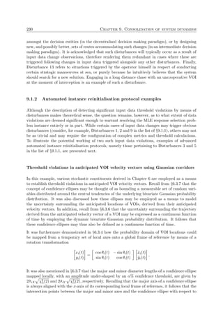 230 Chapter 9. Consolidation of system dynamism
amongst the decision entities (in the decentralised decision making paradigm), or by designing
new, and possibly better, sets of routes accommodating such changes (in an intermediate decision
making paradigm). It is acknowledged that such disturbances will typically occur as a result of
input data change observations, therefore rendering them redundant in cases where these are
triggered following changes in input data triggered alongside any other disturbances. Finally,
Disturbance 13 refers to situations triggered by the operator himself in respect of conducting
certain strategic manoeuvres at sea, or purely because he intuitively believes that the system
should search for a new solution. Engaging in a long distance chase with an uncooperative VOI
at the moment of interception is an example of such a disturbance.
9.1.2 Automated instance reinitialisation protocol examples
Although the description of detecting signiﬁcant input data threshold violations by means of
disturbances makes theoretical sense, the question remains, however, as to what extent of data
violations are deemed signiﬁcant enough to warrant resolving the MLE response selection prob-
lem instance entirely or in part. While certain cases of input data changes may trigger obvious
disturbances (consider, for example, Disturbances 1, 2 and 9 in the list of §9.1.1), others may not
be as trivial and may require the conﬁguration of complex metrics and threshold calculations.
To illustrate the potential working of two such input data violations, examples of advanced
automated instance reinitialisation protocols, namely those pertaining to Disturbances 3 and 5
in the list of §9.1.1, are presented next.
Threshold violations in anticipated VOI velocity vectors using Gaussian corridors
In this example, various stochastic constituents derived in Chapter 6 are employed as a means
to establish threshold violations in anticipated VOI velocity vectors. Recall from §6.3.7 that the
concept of conﬁdence ellipses may be thought of as bounding a measurable set of random vari-
ables distributed around the central tendencies of the underlying bivariate Gaussian probability
distribution. It was also discussed how these ellipses may be employed as a means to model
the uncertainty surrounding the anticipated locations of VOIs, derived from their anticipated
velocity vectors. In addition, recall from §6.3.6 that the uncertainty surrounding the trajectory
derived from the anticipated velocity vector of a VOI may be expressed as a continuous function
of time by employing the dynamic bivariate Gaussian probability distribution. It follows that
these conﬁdence ellipses may thus also be deﬁned as a continuous function of time.
It was furthermore demonstrated in §6.3.4 how the probability domain of VOI locations could
be mapped from a temporary set of local axes onto a global frame of reference by means of a
rotation transformation
xi(t)
yi(t)
=
cos θi(t) − sin θi(t)
sin θi(t) cos θi(t)
˜xi(t)
˜yi(t)
.
It was also mentioned in §6.3.7 that the major and minor diameter lengths of a conﬁdence ellipse
mapped locally, with an amplitude under-shaped by an α% conﬁdence threshold, are given by
2˘σiX χ2
α(2) and 2˘σiY χ2
α(2), respectively. Recalling that the major axis of a conﬁdence ellipse
is always aligned with the x-axis of its corresponding local frame of reference, it follows that the
intersection points between the major and minor axes and the conﬁdence ellipse with respect to
 