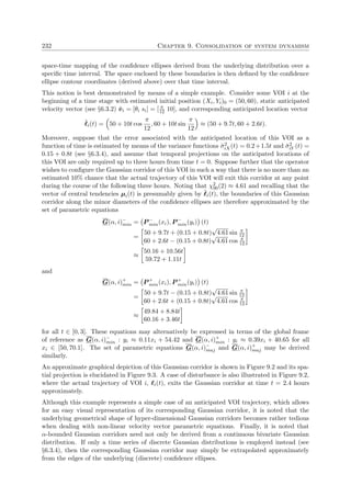 232 Chapter 9. Consolidation of system dynamism
space-time mapping of the conﬁdence ellipses derived from the underlying distribution over a
speciﬁc time interval. The space enclosed by these boundaries is then deﬁned by the conﬁdence
ellipse contour coordinates (derived above) over that time interval.
This notion is best demonstrated by means of a simple example. Consider some VOI i at the
beginning of a time stage with estimated initial position (Xi, Yi)0 = (50, 60), static anticipated
velocity vector (see §6.3.2) ˜vi = [θi si] = [ π
12 10], and corresponding anticipated location vector
˜i(t) = 50 + 10t cos
π
12
, 60 + 10t sin
π
12
≈ (50 + 9.7t, 60 + 2.6t).
Moreover, suppose that the error associated with the anticipated location of this VOI as a
function of time is estimated by means of the variance functions ˘σ2
iX(t) = 0.2+1.5t and ˘σ2
iY (t) =
0.15 + 0.8t (see §6.3.4), and assume that temporal projections on the anticipated locations of
this VOI are only required up to three hours from time t = 0. Suppose further that the operator
wishes to conﬁgure the Gaussian corridor of this VOI in such a way that there is no more than an
estimated 10% chance that the actual trajectory of this VOI will exit this corridor at any point
during the course of the following three hours. Noting that χ2
90(2) ≈ 4.61 and recalling that the
vector of central tendencies µi(t) is presumably given by ˜i(t), the boundaries of this Gaussian
corridor along the minor diameters of the conﬁdence ellipses are therefore approximated by the
set of parametric equations
G(α, i)−
min = P −
min(xi), P −
min(yi) (t)
=
50 + 9.7t + (0.15 + 0.8t)
√
4.61 sin π
12
60 + 2.6t − (0.15 + 0.8t)
√
4.61 cos π
12
≈
50.16 + 10.56t
59.72 + 1.11t
and
G(α, i)+
min = P +
min(xi), P +
min(yi) (t)
=
50 + 9.7t − (0.15 + 0.8t)
√
4.61 sin π
12
60 + 2.6t + (0.15 + 0.8t)
√
4.61 cos π
12
≈
49.84 + 8.84t
60.16 + 3.46t
for all t ∈ [0, 3]. These equations may alternatively be expressed in terms of the global frame
of reference as G(α, i)−
min : yi ≈ 0.11xi + 54.42 and G(α, i)+
min : yi ≈ 0.39xi + 40.65 for all
xi ∈ [50, 70.1]. The set of parametric equations G(α, i)−
maj and G(α, i)+
maj may be derived
similarly.
An approximate graphical depiction of this Gaussian corridor is shown in Figure 9.2 and its spa-
tial projection is elucidated in Figure 9.3. A case of disturbance is also illustrated in Figure 9.2,
where the actual trajectory of VOI i, i(t), exits the Gaussian corridor at time t = 2.4 hours
approximately.
Although this example represents a simple case of an anticipated VOI trajectory, which allows
for an easy visual representation of its corresponding Gaussian corridor, it is noted that the
underlying geometrical shape of hyper-dimensional Gaussian corridors becomes rather tedious
when dealing with non-linear velocity vector parametric equations. Finally, it is noted that
α-bounded Gaussian corridors need not only be derived from a continuous bivariate Gaussian
distribution. If only a time series of discrete Gaussian distributions is employed instead (see
§6.3.4), then the corresponding Gaussian corridor may simply be extrapolated approximately
from the edges of the underlying (discrete) conﬁdence ellipses.
 