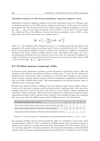 234 Chapter 9. Consolidation of system dynamism
Threshold violations in VOI threat probabilities using the weighted p-norm
Disturbances caused by signiﬁcant updates of the threat probability vector of a VOI may cause
a scheduling problem for the MLE resource assigned to intercept it. If H is the set of indices
representing each type of threat faced by the coastal nation (as deﬁned in Chapter 4), then let
pt
i = [pt
i1, . . . , pt
i|H|] be the threat probability vector of VOI i ∈ Ve
τ at time t ∈ , and deﬁne
the weighted p-norm of the diﬀerence between the threat probability vector of VOI i at the
beginning of the current time stage and at present time as
p0
i − pt∗
i
p
=
h∈H
Qh p0
ih − pt∗
ih
p
1
p
,
where p ≥ 1 (by deﬁnition of the standard p-norm), t∗ > 0 and Qh represents the priority level
assigned by the coastal nation to neutralise class h threats (as described in §4.2.1). The output
given by the proposed weighted p-norm is therefore more sensitive to changes in probabilities
associated with threats subject to higher priority levels. Henceforth, deﬁne ∆p ∈ (0, 1) as a
pre-determined threshold set by the operator in the sense that the subsystem is conﬁgured to
trigger a disturbance (and immediately inform the operator in real time) if there exists a VOI
i ∈ Ve
τ for which p0
i − pt∗
i p
> ∆p at any time t∗.
9.2 Problem instance landscape shifts
In dynamic on-line optimisation problems, speciﬁc deviations in input data ought to aﬀect the
geometry of the decision and objective spaces in certain ways. It may thus be beneﬁcial to
understand how these spaces tend to transition as a result of these changes for the purpose
of, for example, selecting adequate problem instance reinitialisation optimisation methods best
able to re-track a shifted Pareto front. This metamorphosis of the problem instance nature is
referred to here as landscape shifts.
Because every problem instance is diﬀerent and every change in input data is unique, however,
it may not be practical to analyse speciﬁc problem instance landscape shifts every time these
manifest themselves. Instead, the aim in this section is to put forward a generic classiﬁcation
of problem instance landscape shifts that may be employed in multiobjective dynamic on-line
optimisation problems, and to elucidate these categories with examples of input data variations
that may occur within the MLE response selection DSS proposed in this dissertation.
Problem landscape shift category 1 2 3 4 5 6
The previous feasible decision space remains entirely feasible and valid? × × ×
None of the previous solutions are aﬀected in objective space? × × × ×
Some of the previous solutions are aﬀected across all objectives at once? × × × ×
Table 9.1: General categories of multiobjective optimisation landscape shifts (× = no; = yes).
Six categories of MLE response selection landscape shifts are considered in this section; these
are summarised in Table 9.1. Here, a solution to an MLE response selection problem instance is
deﬁned to be invalid if it no longer forms part of the domain space (S) of the instance; that is, if
it is no longer applicable to the current situation. For the sake of illustration, a centralised MLE
response selection decision making paradigm involving Objectives I (visitation score), II (total
 