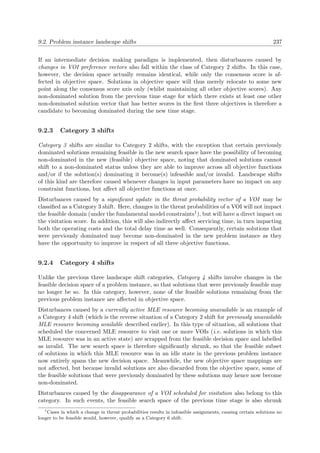 9.2. Problem instance landscape shifts 237
If an intermediate decision making paradigm is implemented, then disturbances caused by
changes in VOI preference vectors also fall within the class of Category 2 shifts. In this case,
however, the decision space actually remains identical, while only the consensus score is af-
fected in objective space. Solutions in objective space will thus merely relocate to some new
point along the consensus score axis only (whilst maintaining all other objective scores). Any
non-dominated solution from the previous time stage for which there exists at least one other
non-dominated solution vector that has better scores in the ﬁrst three objectives is therefore a
candidate to becoming dominated during the new time stage.
9.2.3 Category 3 shifts
Category 3 shifts are similar to Category 2 shifts, with the exception that certain previously
dominated solutions remaining feasible in the new search space have the possibility of becoming
non-dominated in the new (feasible) objective space, noting that dominated solutions cannot
shift to a non-dominated status unless they are able to improve across all objective functions
and/or if the solution(s) dominating it become(s) infeasible and/or invalid. Landscape shifts
of this kind are therefore caused whenever changes in input parameters have no impact on any
constraint functions, but aﬀect all objective functions at once.
Disturbances caused by a signiﬁcant update in the threat probability vector of a VOI may be
classiﬁed as a Category 3 shift. Here, changes in the threat probabilities of a VOI will not impact
the feasible domain (under the fundamental model constraints1), but will have a direct impact on
the visitation score. In addition, this will also indirectly aﬀect servicing time, in turn impacting
both the operating costs and the total delay time as well. Consequently, certain solutions that
were previously dominated may become non-dominated in the new problem instance as they
have the opportunity to improve in respect of all three objective functions.
9.2.4 Category 4 shifts
Unlike the previous three landscape shift categories, Category 4 shifts involve changes in the
feasible decision space of a problem instance, so that solutions that were previously feasible may
no longer be so. In this category, however, none of the feasible solutions remaining from the
previous problem instance are aﬀected in objective space.
Disturbances caused by a currently active MLE resource becoming unavailable is an example of
a Category 4 shift (which is the reverse situation of a Category 2 shift for previously unavailable
MLE resource becoming available described earlier). In this type of situation, all solutions that
scheduled the concerned MLE resource to visit one or more VOIs (i.e. solutions in which this
MLE resource was in an active state) are scrapped from the feasible decision space and labelled
as invalid. The new search space is therefore signiﬁcantly shrunk, so that the feasible subset
of solutions in which this MLE resource was in an idle state in the previous problem instance
now entirely spans the new decision space. Meanwhile, the new objective space mappings are
not aﬀected, but because invalid solutions are also discarded from the objective space, some of
the feasible solutions that were previously dominated by these solutions may hence now become
non-dominated.
Disturbances caused by the disappearance of a VOI scheduled for visitation also belong to this
category. In such events, the feasible search space of the previous time stage is also shrunk
1
Cases in which a change in threat probabilities results in infeasible assignments, causing certain solutions no
longer to be feasible would, however, qualify as a Category 6 shift.
 