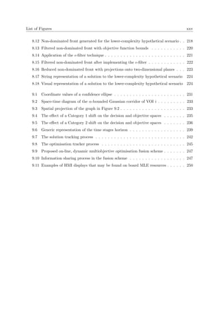 List of Figures xxv
8.12 Non-dominated front generated for the lower-complexity hypothetical scenario . . 218
8.13 Filtered non-dominated front with objective function bounds . . . . . . . . . . . 220
8.14 Application of the -ﬁlter technique . . . . . . . . . . . . . . . . . . . . . . . . . . 221
8.15 Filtered non-dominated front after implementing the -ﬁlter . . . . . . . . . . . . 222
8.16 Reduced non-dominated front with projections onto two-dimensional planes . . . 223
8.17 String representation of a solution to the lower-complexity hypothetical scenario 224
8.18 Visual representation of a solution to the lower-complexity hypothetical scenario 224
9.1 Coordinate values of a conﬁdence ellipse . . . . . . . . . . . . . . . . . . . . . . . 231
9.2 Space-time diagram of the α-bounded Gaussian corridor of VOI i . . . . . . . . . 233
9.3 Spatial projection of the graph in Figure 9.2 . . . . . . . . . . . . . . . . . . . . . 233
9.4 The eﬀect of a Category 1 shift on the decision and objective spaces . . . . . . . 235
9.5 The eﬀect of a Category 2 shift on the decision and objective spaces . . . . . . . 236
9.6 Generic representation of the time stages horizon . . . . . . . . . . . . . . . . . . 239
9.7 The solution tracking process . . . . . . . . . . . . . . . . . . . . . . . . . . . . . 242
9.8 The optimisation tracker process . . . . . . . . . . . . . . . . . . . . . . . . . . . 245
9.9 Proposed on-line, dynamic multiobjective optimisation fusion scheme . . . . . . . 247
9.10 Information sharing process in the fusion scheme . . . . . . . . . . . . . . . . . . 247
9.11 Examples of HMI displays that may be found on board MLE resources . . . . . . 250
 