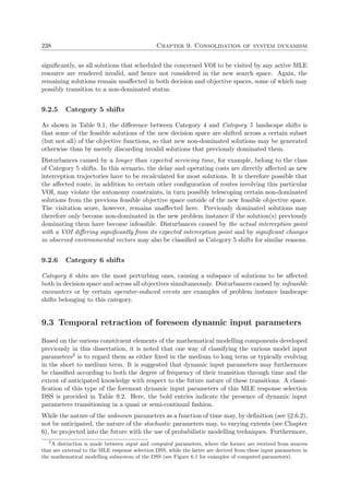 238 Chapter 9. Consolidation of system dynamism
signiﬁcantly, as all solutions that scheduled the concerned VOI to be visited by any active MLE
resource are rendered invalid, and hence not considered in the new search space. Again, the
remaining solutions remain unaﬀected in both decision and objective spaces, some of which may
possibly transition to a non-dominated status.
9.2.5 Category 5 shifts
As shown in Table 9.1, the diﬀerence between Category 4 and Category 5 landscape shifts is
that some of the feasible solutions of the new decision space are shifted across a certain subset
(but not all) of the objective functions, so that new non-dominated solutions may be generated
otherwise than by merely discarding invalid solutions that previously dominated them.
Disturbances caused by a longer than expected servicing time, for example, belong to the class
of Category 5 shifts. In this scenario, the delay and operating costs are directly aﬀected as new
interception trajectories have to be recalculated for most solutions. It is therefore possible that
the aﬀected route, in addition to certain other conﬁguration of routes involving this particular
VOI, may violate the autonomy constraints, in turn possibly telescoping certain non-dominated
solutions from the previous feasible objective space outside of the new feasible objective space.
The visitation score, however, remains unaﬀected here. Previously dominated solutions may
therefore only become non-dominated in the new problem instance if the solution(s) previously
dominating them have become infeasible. Disturbances caused by the actual interception point
with a VOI diﬀering signiﬁcantly from its expected interception point and by signiﬁcant changes
in observed environmental vectors may also be classiﬁed as Category 5 shifts for similar reasons.
9.2.6 Category 6 shifts
Category 6 shits are the most perturbing ones, causing a subspace of solutions to be aﬀected
both in decision space and across all objectives simultaneously. Disturbances caused by infeasible
encounters or by certain operator-induced events are examples of problem instance landscape
shifts belonging to this category.
9.3 Temporal retraction of foreseen dynamic input parameters
Based on the various constituent elements of the mathematical modelling components developed
previously in this dissertation, it is noted that one way of classifying the various model input
parameters2 is to regard them as either ﬁxed in the medium to long term or typically evolving
in the short to medium term. It is suggested that dynamic input parameters may furthermore
be classiﬁed according to both the degree of frequency of their transition through time and the
extent of anticipated knowledge with respect to the future nature of these transitions. A classi-
ﬁcation of this type of the foremost dynamic input parameters of this MLE response selection
DSS is provided in Table 9.2. Here, the bold entries indicate the presence of dynamic input
parameters transitioning in a quasi or semi-continual fashion.
While the nature of the unknown parameters as a function of time may, by deﬁnition (see §2.6.2),
not be anticipated, the nature of the stochastic parameters may, to varying extents (see Chapter
6), be projected into the future with the use of probabilistic modelling techniques. Furthermore,
2
A distinction is made between input and computed parameters, where the former are received from sources
that are external to the MLE response selection DSS, while the latter are derived from these input parameters in
the mathematical modelling subsystem of the DSS (see Figure 6.1 for examples of computed parameters).
 