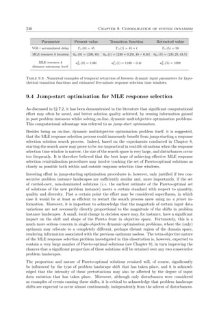 240 Chapter 9. Consolidation of system dynamism
Parameter Present value Transition function Retracted value
VOI i accumulated delay Tiτ (0) = 45 Tiτ (t) = 45 + t Tiτ (5) = 50
MLE resource k location 0kτ (0) = (230, 45) 0kτ (t) = (230 + 0.25t, 45 − 0.3t) 0kτ (5) = (231.25, 43.5)
MLE resource k ad
kτ (0) = 1100 ad
kτ (t) = 1100 − 0.4t ad
kτ (5) = 1098
distance autonomy level
Table 9.3: Numerical examples of temporal retraction of foreseen dynamic input parameters for hypo-
thetical transition functions and estimated ﬁve-minute response selection time windows.
9.4 Jump-start optimisation for MLE response selection
As discussed in §2.7.2, it has been demonstrated in the literature that signiﬁcant computational
eﬀort may often be saved, and better solution quality achieved, by reusing information gained
in past problem instances whilst solving on-line, dynamic multiobjective optimisation problems.
This computational advantage was referred to as jump-start optimisation.
Besides being an on-line, dynamic multiobjective optimisation problem itself, it is suggested,
that the MLE response selection process could immensely beneﬁt from jump-starting a response
selection solution search process. Indeed, based on the experiments conducted in Chapter 8,
starting the search anew may prove to be too impractical in real-life situations when the response
selection time window is narrow, the size of the search space is very large, and disturbances occur
too frequently. It is therefore believed that the best hope of achieving eﬀective MLE response
selection reinitialisation procedures may involve tracking the set of Pareto-optimal solutions as
closely as possible both within and outside response selection time windows.
Investing eﬀort in jump-starting optimisation procedures is, however, only justiﬁed if two con-
secutive problem instance landscapes are suﬃciently similar and, more importantly, if the set
of carried-over, non-dominated solutions (i.e. the earliest estimate of the Pareto-optimal set
of solutions of the new problem instance) meets a certain standard with respect to quantity,
quality and diversity. Past a certain point the eﬀort may be considered superﬂuous, in which
case it would be at least as eﬃcient to restart the search process anew using no a priori in-
formation. Moreover, it is important to acknowledge that the magnitude of certain input data
variations are not necessarily directly proportional to the magnitude of the shifts in problem
instance landscapes. A small, local change in decision space may, for instance, have a signiﬁcant
impact on the shift and shape of the Pareto front in objective space. Fortunately, this is a
much more serious concern in single-objective dynamic optimisation problems, where the (only)
optimum may relocate to a completely diﬀerent, perhaps distant region of the domain space,
rendering information associated with the previous optimum useless. The tetra-objective nature
of the MLE response selection problem investigated in this dissertation is, however, expected to
contain a very large number of Pareto-optimal solutions (see Chapter 8), in turn improving the
chances that a signiﬁcant proportion of these solutions will be retained over any two consecutive
problem landscapes.
The proportion and nature of Pareto-optimal solutions retained will, of course, signiﬁcantly
be inﬂuenced by the type of problem landscape shift that has taken place, and it is acknowl-
edged that the intensity of these perturbations may also be aﬀected by the degree of input
data variation that has taken place. Moreover, although only disturbances were considered
as examples of events causing these shifts, it is critical to acknowledge that problem landscape
shifts are expected to occur almost continuously, independently from the advent of disturbances.
 