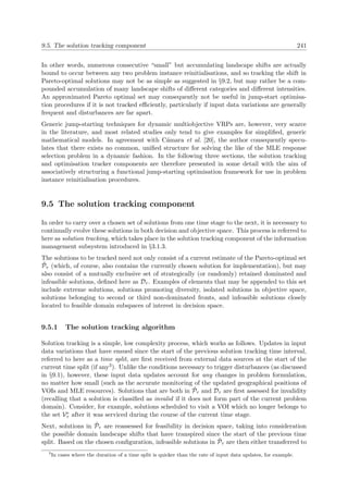 9.5. The solution tracking component 241
In other words, numerous consecutive “small” but accumulating landscape shifts are actually
bound to occur between any two problem instance reinitialisations, and so tracking the shift in
Pareto-optimal solutions may not be as simple as suggested in §9.2, but may rather be a com-
pounded accumulation of many landscape shifts of diﬀerent categories and diﬀerent intensities.
An approximated Pareto optimal set may consequently not be useful in jump-start optimisa-
tion procedures if it is not tracked eﬃciently, particularly if input data variations are generally
frequent and disturbances are far apart.
Generic jump-starting techniques for dynamic multiobjective VRPs are, however, very scarce
in the literature, and most related studies only tend to give examples for simpliﬁed, generic
mathematical models. In agreement with C´amara et al. [20], the author consequently specu-
lates that there exists no common, uniﬁed structure for solving the like of the MLE response
selection problem in a dynamic fashion. In the following three sections, the solution tracking
and optimisation tracker components are therefore presented in some detail with the aim of
associatively structuring a functional jump-starting optimisation framework for use in problem
instance reinitialisation procedures.
9.5 The solution tracking component
In order to carry over a chosen set of solutions from one time stage to the next, it is necessary to
continually evolve these solutions in both decision and objective space. This process is referred to
here as solution tracking, which takes place in the solution tracking component of the information
management subsystem introduced in §3.1.3.
The solutions to be tracked need not only consist of a current estimate of the Pareto-optimal set
˜Pτ (which, of course, also contains the currently chosen solution for implementation), but may
also consist of a mutually exclusive set of strategically (or randomly) retained dominated and
infeasible solutions, deﬁned here as Dτ . Examples of elements that may be appended to this set
include extreme solutions, solutions promoting diversity, isolated solutions in objective space,
solutions belonging to second or third non-dominated fronts, and infeasible solutions closely
located to feasible domain subspaces of interest in decision space.
9.5.1 The solution tracking algorithm
Solution tracking is a simple, low complexity process, which works as follows. Updates in input
data variations that have ensued since the start of the previous solution tracking time interval,
referred to here as a time split, are ﬁrst received from external data sources at the start of the
current time split (if any3). Unlike the conditions necessary to trigger disturbances (as discussed
in §9.1), however, these input data updates account for any changes in problem formulation,
no matter how small (such as the accurate monitoring of the updated geographical positions of
VOIs and MLE resources). Solutions that are both in ˜Pτ and Dτ are ﬁrst assessed for invalidity
(recalling that a solution is classiﬁed as invalid if it does not form part of the current problem
domain). Consider, for example, solutions scheduled to visit a VOI which no longer belongs to
the set Ve
τ after it was serviced during the course of the current time stage.
Next, solutions in ˜Pτ are reassessed for feasibility in decision space, taking into consideration
the possible domain landscape shifts that have transpired since the start of the previous time
split. Based on the chosen conﬁguration, infeasible solutions in ˜Pτ are then either transferred to
3
In cases where the duration of a time split is quicker than the rate of input data updates, for example.
 
