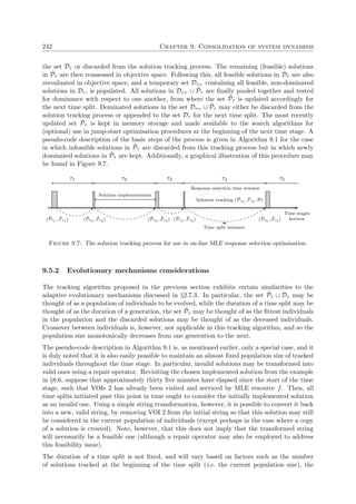 242 Chapter 9. Consolidation of system dynamism
the set Dτ or discarded from the solution tracking process. The remaining (feasible) solutions
in ˜Pτ are then reassessed in objective space. Following this, all feasible solutions in Dτ are also
reevaluated in objective space, and a temporary set Dτ containing all feasible, non-dominated
solutions in Dτ , is populated. All solutions in Dτ ∪ ˜Pτ are ﬁnally pooled together and tested
for dominance with respect to one another, from where the set ˜Pτ is updated accordingly for
the next time split. Dominated solutions in the set Dτ ∪ ˜Pτ may either be discarded from the
solution tracking process or appended to the set Dτ for the next time split. The most recently
updated set ˜Pτ is kept in memory storage and made available to the search algorithms for
(optional) use in jump-start optimisation procedures at the beginning of the next time stage. A
pseudo-code description of the basic steps of the process is given in Algorithm 9.1 for the case
in which infeasible solutions in ˜Pτ are discarded from this tracking process but in which newly
dominated solutions in ˜Pτ are kept. Additionally, a graphical illustration of this procedure may
be found in Figure 9.7.
Time stages
horizon
τ1
Solution tracking ( ˜Pτ4 , ˜Fτ4 , D)
τ2
Solution implementation
τ3
Response selection time window
τ4 τ5
( ˜Pτ1 , ˜Fτ1 ) ( ˜Pτ2 , ˜Fτ2 ) ( ˜Pτ3 , ˜Fτ3 ) ( ˜Pτ4 , ˜Fτ4 ) ( ˜Pτ5 , ˜Fτ5 )
Time split instance
Figure 9.7: The solution tracking process for use in on-line MLE response selection optimisation.
9.5.2 Evolutionary mechanisms considerations
The tracking algorithm proposed in the previous section exhibits certain similarities to the
adaptive evolutionary mechanisms discussed in §2.7.3. In particular, the set ˜Pτ ∪ Dτ may be
thought of as a population of individuals to be evolved, while the duration of a time split may be
thought of as the duration of a generation, the set ˜Pτ may be thought of as the ﬁttest individuals
in the population and the discarded solutions may be thought of as the deceased individuals.
Crossover between individuals is, however, not applicable in this tracking algorithm, and so the
population size monotonically decreases from one generation to the next.
The pseudo-code description in Algorithm 9.1 is, as mentioned earlier, only a special case, and it
is duly noted that it is also easily possible to maintain an almost ﬁxed population size of tracked
individuals throughout the time stage. In particular, invalid solutions may be transformed into
valid ones using a repair operator. Revisiting the chosen implemented solution from the example
in §8.6, suppose that approximately thirty ﬁve minutes have elapsed since the start of the time
stage, such that VOIs 2 has already been visited and serviced by MLE resource f. Then, all
time splits initiated past this point in time ought to consider the initially implemented solution
as an invalid one. Using a simple string transformation, however, it is possible to convert it back
into a new, valid string, by removing VOI 2 from the initial string so that this solution may still
be considered in the current population of individuals (except perhaps in the case where a copy
of a solution is created). Note, however, that this does not imply that the transformed string
will necessarily be a feasible one (although a repair operator may also be employed to address
this feasibility issue).
The duration of a time split is not ﬁxed, and will vary based on factors such as the number
of solutions tracked at the beginning of the time split (i.e. the current population size), the
 
