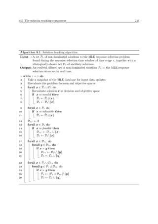9.5. The solution tracking component 243
Algorithm 9.1: Solution tracking algorithm
Input : A set ˜Pτ of non-dominated solutions to the MLE response selection problem
found during the response selection time window of time stage τ, together with a
strategically-chosen set Dτ of ancillary solutions.
Output: An evolved, ﬁltered set of non-dominated solutions ˜Pτ to the MLE response
selection situation in real time.
while τ = τ do1
Take a snapshot of the MLE database for input data updates2
Reevaluate the problem decision and objective spaces3
forall x ∈ ˜Pτ ∪ Dτ do4
Reevaluate solution x in decision and objective space5
if x is invalid then6
˜Pτ ← ˜Pτ {x}7
Dτ ← Dτ {x}8
forall x ∈ ˜Pτ do9
if x is infeasible then10
˜Pτ ← ˜Pτ {x}11
Dτ ← ∅12
forall x ∈ Dτ do13
if x is feasible then14
Dτ ← Dτ ∪ {x}15
Dτ ← Dτ {x}16
forall x ∈ Dτ do17
forall y ∈ Dτ do18
if x y then19
Dτ ← Dτ {y}20
Dτ ← Dτ ∪ {y}21
forall x ∈ ˜Pτ ∪ Dτ do22
forall y ∈ ˜Pτ ∪ Dτ do23
if x y then24
˜Pτ ← ( ˜Pτ ∪ Dτ ){y}25
Dτ ← Dτ ∪ {y}26
 