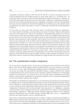 244 Chapter 9. Consolidation of system dynamism
repartition of solutions tracked in both the sets Dτ and ˜Pτ , as well as the general rate of re-
moval of solutions from the tracking process as a time stage evolves (i.e. the death rate). As
mentioned earlier, because the time at which disturbances manifest themselves is unknown, so
is the time that elapses during the course of a time stage. Unlike most evolutionary procedures,
where the size of the initial population may be conﬁgured accordingly, and where the population
size may even be maintained or increased throughout the evolution process, the solution track-
ing algorithm faces great uncertainty in respect of eﬀectively assessing ideal initial population
conditions.
At this point, one may argue that this issue may be circumvented simply by appending a
very large number of solutions uncovered during the course of response selection optimisation
processes to the initial set Dτ (the set ˜Pτ being ﬁxed). Notwithstanding, deﬁne the recoil time
as the amount of time that has elapsed between the end of the last completed time split process
and the start of a new time stage. For similar reasons to those mentioned in §9.3 (namely that
dynamic input parameters may, meanwhile, have evolved in real time for the duration of this
recoil, in turn causing the set ˜Pτ possibly to have deteriorated or to no longer be a fully accurate
representation of reality), it is easy to see why the initial population size should not be traded
oﬀ for an inconveniently large expected recoil time. Indeed, on the one hand, setting the initial
population size too low might not present an acceptable non-dominated set of solutions in terms
of both quantity and diversity at the start of the following time stage, thus rendering the solution
tracking component ineﬀective or inaccurate to some extent. This is an even greater concern
whenever a long time elapses between the manifestation of consecutive disturbances and/or the
geometry of the feasible decision space is highly sensitive to input parameter deviations. On the
other hand, however, setting the initial population too high increases the expected recoil time.
9.6 The optimisation tracker component
Up to this point in the dissertation, the process of searching for good solutions in the decision
space of the current MLE response selection problem instance was only assumed to take place
at the start of a time stage. Realistically speaking, however, although one may point out that
the process of seeking the most preferred alternative during a response selection time window
is inseparable from the need to launch search techniques capable of ﬁnding the corresponding
solution to this alternative, the converse is not true. In other words, searching for good alter-
natives in this dynamic multiobjective optimisation problem may be conducted independently
in time from response selection time windows.
The problem of multiobjective optimisation in a non-stationary environment may be thought of
as tracking a series of time-dependent Pareto fronts; the aim of the optimisation tracker compo-
nent is therefore to continually track the shift in Pareto front approximation at discrete intervals
in time, solving the same fundamental mathematical model as the one employed in the model
conﬁguration component (with varying dynamic input parameters), by adopting an adequate
array of solution search techniques (such as the ones proposed for inclusion in the optimisation
methodology component). Unlike the solution tracking component, however, this component
operates independently from the MLE response selection DSS clock cycle (i.e. independently
from the time stages horizon), and on a parallel time line.
The process of optimisation tracking operates as follows. Updates in input data pertaining to
MLE response selection operations (again, no matter how small) are ﬁrst received from external
data sources at the start of an optimisation tracking clock cycle, referred to here as a time slot ˆτ.
These time slots are conﬁgured to take place at deterministic points in time by bounding the time
 