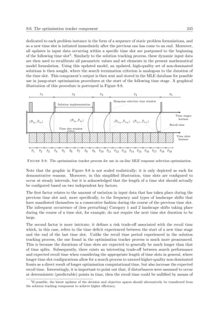 9.6. The optimisation tracker component 245
dedicated to each problem instance in the form of a sequence of static problem formulations, and
so a new time slot is initiated immediately after the previous one has come to an end. Moreover,
all updates in input data occurring within a speciﬁc time slot are postponed to the beginning
of the following time slot4. Similarly to the solution tracking process, these dynamic input data
are then used to recalibrate all parametric values and set elements in the present mathematical
model formulation. Using this updated model, an updated, high-quality set of non-dominated
solutions is then sought, where the search termination criterion is analogous to the duration of
the time slot. This component’s output is then sent and stored in the MLE database for possible
use in jump-start optimisation procedures at the start of the following time stage. A graphical
illustration of this procedure is portrayed in Figure 9.8.
Time stages
horizon
τ1 τ2
Solution implementation
τ3
Response selection time window
τ4
Recoil time
τ5
Time slots
horizon
ˆτ1 ˆτ2 ˆτ3
( ˜Pˆτ3 , ˜Fˆτ3 )
ˆτ4 ˆτ5 ˆτ6 ˆτ7
Time slot window
ˆτ8 ˆτ9
( ˜Pˆτ8 , ˜Fˆτ8 )
ˆτ10 ˆτ11
( ˜Pˆτ10 , ˜Fˆτ10 )
ˆτ12 ˆτ13 ˆτ14 ˆτ15 ˆτ16 ˆτ17 ˆτ18
( ˜Pˆτ17 , ˜Fˆτ17 )
ˆτ19
Figure 9.8: The optimisation tracker process for use in on-line MLE response selection optimisation.
Note that the graphic in Figure 9.8 is not scaled realistically; it is only depicted as such for
demonstrative reasons. Moreover, in this simpliﬁed illustration, time slots are conﬁgured to
occur at steady intervals, but it is acknowledged that the length of a time slot should actually
be conﬁgured based on two independent key factors.
The ﬁrst factor relates to the amount of variation in input data that has taken place during the
previous time slot and, more speciﬁcally, to the frequency and types of landscape shifts that
have manifested themselves in a consecutive fashion during the course of the previous time slot.
The infrequent occurrence of (less perturbing) Category 1 and 2 landscape shifts taking place
during the course of a time slot, for example, do not require the next time slot duration to be
large.
The second factor is more intricate; it deﬁnes a risk trade-oﬀ associated with the recoil time
which, in this case, refers to the time deﬁcit experienced between the start of a new time stage
and the end of the last time slot. Unlike the recoil time period experienced in the solution
tracking process, the one found in the optimisation tracker process is much more pronounced.
This is because the durations of time slots are expected to generally be much longer than that
of time splits. Subsequently, there exists an interesting trade-oﬀ between search performance
and expected recoil time when considering the appropriate length of time slots in general, where
longer time slot conﬁgurations allow for a search process to unravel higher-quality non-dominated
fronts as a direct result of longer optimisation computational time, but also increase the expected
recoil time. Interestingly, it is important to point out that, if disturbances were assumed to occur
at deterministic (predictable) points in time, then the recoil time could be nulliﬁed by means of
4
If possible, the latest updates of the decision and objective spaces should alternatively be transferred from
the solution tracking component to achieve higher eﬃciency.
 