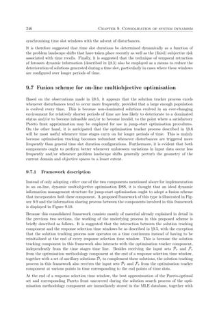 246 Chapter 9. Consolidation of system dynamism
synchronising time slot windows with the advent of disturbances.
It is therefore suggested that time slot durations be determined dynamically as a function of
the problem landscape shifts that have taken place recently as well as the (ﬁxed) subjective risk
associated with time recoils. Finally, it is suggested that the technique of temporal retraction
of foreseen dynamic information (described in §9.3) also be employed as a means to reduce the
deterioration of solutions generated during a time slot, particularly in cases where these windows
are conﬁgured over longer periods of time.
9.7 Fusion scheme for on-line multiobjective optimisation
Based on the observations made in §9.5, it appears that the solution tracker process excels
whenever disturbances tend to occur more frequently, provided that a large enough population
is evolved every time. This is because non-dominated solutions evolved in an ever-changing
environment for relatively shorter periods of time are less likely to deteriorate to a dominated
status and/or to become infeasible and/or to become invalid, to the point where a satisfactory
Pareto front approximation may be employed for use in jump-start optimisation procedures.
On the other hand, it is anticipated that the optimisation tracker process described in §9.6
will be most useful whenever time stages carry on for longer periods of time. This is mainly
because optimisation tracking becomes redundant whenever disturbances are triggered more
frequently than general time slot duration conﬁgurations. Furthermore, it is evident that both
components ought to perform better whenever unforeseen variations in input data occur less
frequently and/or whenever problem landscape shifts generally perturb the geometry of the
current domain and objective spaces to a lesser extent.
9.7.1 Framework description
Instead of only adopting either one of the two components mentioned above for implementation
in an on-line, dynamic multiobjective optimisation DSS, it is thought that an ideal dynamic
information management structure for jump-start optimisation ought to adopt a fusion scheme
that incorporates both these component. A proposed framework of this type is illustrated in Fig-
ure 9.9 and the information sharing process between the components involved in this framework
is displayed in Figure 9.10.
Because this consolidated framework consists mostly of material already explained in detail in
the previous two sections, the working of the underlying process in this proposed scheme is
brieﬂy described as follows. It is suggested that the interaction between the solution tracking
component and the response selection time windows be as described in §9.5, with the exception
that the solution tracking process now operates on a time continuum instead of having to be
reinitialised at the end of every response selection time window. This is because the solution
tracking component in this framework also interacts with the optimisation tracker component,
independently from the time stages time line. Besides receiving the input sets ˜Pτ and ˜Fτ
from the optimisation methodology component at the end of a response selection time window,
together with a set of ancillary solutions ˜Dτ to complement these solutions, the solution tracking
process in this framework also receives the input sets ˜Pˆτ and ˜Fˆτ from the optimisation tracker
component at various points in time corresponding to the end points of time slots.
At the end of a response selection time window, the best approximation of the Pareto-optimal
set and corresponding Pareto front uncovered during the solution search process of the opti-
misation methodology component are immediately stored in the MLE database, together with
 