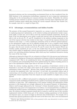 248 Chapter 9. Consolidation of system dynamism
dominated solutions and the corresponding non-dominated front are then transferred from the
MLE database to the optimisation methodology component for use in jump-start optimisation
taking place in the corresponding new response selection time window. Meanwhile, the solution
tracking process continues to operate as normal, possibly receiving input originating from opti-
misation tracking output taking place during the current response selection time window (see,
for example, time slot ˆτ17 output in Figure 9.9).
9.7.2 Advantages, recommendations and hidden beneﬁts
The presence of this merged framework is imperative as a means to meet the beneﬁts foresaw
in employing jump-start optimisation, as the solution tracking and optimisation tracker compo-
nents might, on their own, not be able to meet the required standards consistently. On the one
hand, if any two disturbances occur within a small time interval, then the framework should be
able to rely on the sets ˜Pτ , ˜Fτ and ˜Dτ (transferred to the solution tracking component at the
end of the response selection time window in time stage τ) to provide the response selection time
window in time stage τ + 1 with a satisfactory estimation of the set of Pareto optimal solutions,
as the optimisation tracker may not be aﬀorded enough time to run a complete search during
the course of that small time interval. On the other hand, if any two disturbances are triggered
far apart, then the more recently evolved sets ˜Pˆτ and ˜Fˆτ ensure that the required (Pareto op-
timality) quality standards are met, as the sets tracked from the previous response selection
time window might be signiﬁcantly reduced and deteriorated in quality as a result of numerous
and/or very perturbing problem landscape shifts which may have manifested themselves during
the course of the time stage.
Although not depicted in Figure 9.9, yet as hinted at in Figure 9.10, this process may furthermore
be improved by making use of jump-start optimisation techniques within the optimisation tracker
component itself. That is, by considering the latest, best approximation of the Pareto optimal
set of solutions and corresponding Pareto front updated during the solution tracking process as
part of the optimisation tracker input data at the start of a time slot.
Unlike the solution tracking algorithm of §9.5, the population of individuals evolved in this
framework is not ﬁxed, but rather varies based on the number of solutions generated by the
optimisation tracker component5. Because these regularly appended sets of solutions are able
to provide the population with “elite new-borns” in real time, the potentially tedious task of
constructing a set of ancillary solutions at the end of a response selection time window may be
signiﬁcantly relaxed (especially if time slot outputs are made available at a higher rate), or even
ignored.
As observed in §9.1, a diﬃcult task pursued in conﬁguring the problem instance reinitialisation
component entails establishing threshold metrics capable of measuring signiﬁcant, unanticipated
variations in input data. The conﬁgurations of the solution tracking and optimisation tracker
processes in this framework are strongly inﬂuenced by the general frequency of disturbances,
which is itself strongly inﬂuenced by the “strictness” of these threshold metrics. Because such
conﬁgurations may prove to be impractical or too tedious, it is recommended that, in addition to
training the problem instance reinitialisation component to detect signiﬁcant variations in input
data, the solution tracking component should also be trained to track the state of the currently
implemented solution (which forms part of the solution tracking population) in both decision
and objective space, as a means to trigger an alternate class of disturbances. For example, if it is
assumed that operator preferences remain the same on the short term, then a new non-dominated
5
Objective space ﬁltering procedures, such as those presented in §8.6, may alternatively be used as a means
to control the size of this output.
 