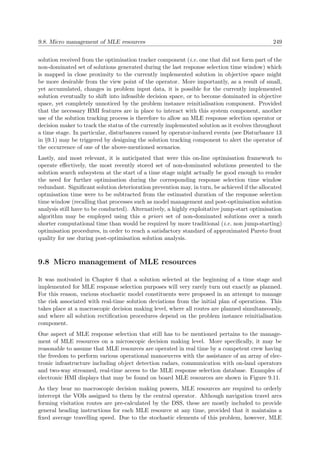 9.8. Micro management of MLE resources 249
solution received from the optimisation tracker component (i.e. one that did not form part of the
non-dominated set of solutions generated during the last response selection time window) which
is mapped in close proximity to the currently implemented solution in objective space might
be more desirable from the view point of the operator. More importantly, as a result of small,
yet accumulated, changes in problem input data, it is possible for the currently implemented
solution eventually to shift into infeasible decision space, or to become dominated in objective
space, yet completely unnoticed by the problem instance reinitialisation component. Provided
that the necessary HMI features are in place to interact with this system component, another
use of the solution tracking process is therefore to allow an MLE response selection operator or
decision maker to track the status of the currently implemented solution as it evolves throughout
a time stage. In particular, disturbances caused by operator-induced events (see Disturbance 13
in §9.1) may be triggered by designing the solution tracking component to alert the operator of
the occurrence of one of the above-mentioned scenarios.
Lastly, and most relevant, it is anticipated that were this on-line optimisation framework to
operate eﬀectively, the most recently stored set of non-dominated solutions presented to the
solution search subsystem at the start of a time stage might actually be good enough to render
the need for further optimisation during the corresponding response selection time window
redundant. Signiﬁcant solution deterioration prevention may, in turn, be achieved if the allocated
optmisation time were to be subtracted from the estimated duration of the response selection
time window (recalling that processes such as model management and post-optimisation solution
analysis still have to be conducted). Alternatively, a highly exploitative jump-start optimisation
algorithm may be employed using this a priori set of non-dominated solutions over a much
shorter computational time than would be required by more traditional (i.e. non jump-starting)
optimisation procedures, in order to reach a satisfactory standard of approximated Pareto front
quality for use during post-optimisation solution analysis.
9.8 Micro management of MLE resources
It was motivated in Chapter 6 that a solution selected at the beginning of a time stage and
implemented for MLE response selection purposes will very rarely turn out exactly as planned.
For this reason, various stochastic model constituents were proposed in an attempt to manage
the risk associated with real-time solution deviations from the initial plan of operations. This
takes place at a macroscopic decision making level, where all routes are planned simultaneously,
and where all solution rectiﬁcation procedures depend on the problem instance reinitialisation
component.
One aspect of MLE response selection that still has to be mentioned pertains to the manage-
ment of MLE resources on a microscopic decision making level. More speciﬁcally, it may be
reasonable to assume that MLE resources are operated in real time by a competent crew having
the freedom to perform various operational manoeuvres with the assistance of an array of elec-
tronic infrastructure including object detection radars, communication with on-land operators
and two-way streamed, real-time access to the MLE response selection database. Examples of
electronic HMI displays that may be found on board MLE resources are shown in Figure 9.11.
As they bear no macroscopic decision making powers, MLE resources are required to orderly
intercept the VOIs assigned to them by the central operator. Although navigation travel arcs
forming visitation routes are pre-calculated by the DSS, these are mostly included to provide
general heading instructions for each MLE resource at any time, provided that it maintains a
ﬁxed average travelling speed. Due to the stochastic elements of this problem, however, MLE
 