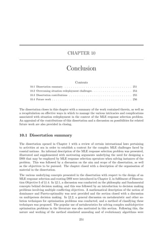 CHAPTER 10
Conclusion
Contents
10.1 Dissertation summary . . . . . . . . . . . . . . . . . . . . . . . . . . . . . . . . 251
10.2 Overcoming situation redeployment challenges . . . . . . . . . . . . . . . . . . . 254
10.3 Dissertation contributions . . . . . . . . . . . . . . . . . . . . . . . . . . . . . . 255
10.4 Future work . . . . . . . . . . . . . . . . . . . . . . . . . . . . . . . . . . . . . . 256
The dissertation closes in this chapter with a summary of the work contained therein, as well as
a recapitulation on eﬀective ways in which to manage the various intricacies and complications
associated with situation redeployment in the context of the MLE response selection problem.
An appraisal of the contributions of this dissertation and a discussion on possibilities for related
future work are also provided in closing.
10.1 Dissertation summary
The dissertation opened in Chapter 1 with a review of certain international laws pertaining
to activities at sea in order to establish a context for the complex MLE challenges faced by
coastal nations. An informal description of the MLE response selection problem was presented,
illustrated and supplemented with motivating arguments underlying the need for designing a
DSS that may be employed by MLE response selection operators when solving instances of the
problem. This was followed by a discussion on the aim and scope of the dissertation, as well
as the objectives to be pursued. The chapter closed with a description of the organisation of
material in the dissertation.
The various underlying concepts presented in the dissertation with respect to the design of an
MLE response selection and routing DSS were introduced in Chapter 2, in fulﬁlment of Disserta-
tion Objective I of §1.4. In §2.1, a discussion was conducted on the philosophy and fundamental
concepts behind decision making, and this was followed by an introduction to decision making
problems involving multiple conﬂicting objectives. A mathematical description of the notion of
dominance and Pareto-optimality was next provided and the section closed with a discussion
on multiperson decision making. In §2.2, a general discussion on metaheuristic and other so-
lution techniques for optimisation problems was conducted, and a method of classifying these
techniques was proposed. The popular use of metaheuristics for solving complex multiobjective
optimisation problems in the literature was also motivated in this section. Following this, the
nature and working of the method simulated annealing and of evolutionary algorithms were
251
 