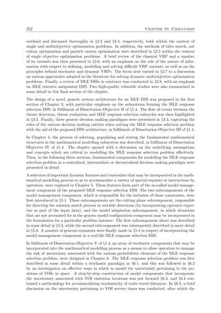 252 Chapter 10. Conclusion
outlined and discussed thoroughly in §2.3 and §2.4, respectively, both within the context of
single and multiobjective optimisation problems. In addition, the methods of tabu search, ant
colony optimisation and particle swarm optimisation were described in §2.5 within the context
of single objective optimisation problems. A brief review of the classical VRP and a number
of its variants was then presented in §2.6, with an emphasis on the role of the nature of infor-
mation with respect to deﬁning, modelling and solving diﬃcult VRP variants, as well as on the
principles behind stochastic and dynamic VRPs. The focus next turned in §2.7 to a discussion
on various approaches adopted in the literature for solving dynamic multiobjective optimisation
problems. Finally, a review of MLE DSSs in existence was conducted in §2.8, with an emphasis
on MLE resource assignment DSS. Two high-quality relatable studies were also summarised in
some detail in this ﬁnal section of the chapter.
The design of a novel, generic system architecture for an MLE DSS was proposed in the ﬁrst
section of Chapter 3, with particular emphasis on the subsystems forming the MLE response
selection DSS, in fulﬁlment of Dissertation Objective II of §1.4. The ﬂow of events between the
threat detection, threat evaluation and MLE response selection subcycles was then highlighted
in §3.2. Finally, three generic decision making paradigms were presented in §3.3, capturing the
roles of the various decision making entities when solving the MLE response selection problem
with the aid of the proposed DSS architecture, in fulﬁlment of Dissertation Objective III of §1.4.
In Chapter 4, the process of selecting, populating and storing the fundamental mathematical
structures in the mathematical modelling subsystem was described, in fulﬁlment of Dissertation
Objective IV of §1.4. The chapter opened with a discussion on the underlying assumptions
and concepts which are critical to modelling the MLE response selection problem eﬀectively.
Then, in the following three sections, fundamental components for modelling the MLE response
selection problem in a centralised, intermediate or decentralised decision making paradigm were
presented in detail.
A selection of important dynamic features and constraints that may be incorporated in the math-
ematical modelling process so as to accommodate a variety of special requests or instructions by
operators, were explored in Chapter 5. These features form part of the so-called model manage-
ment component of the proposed MLE response selection DSS. The two subcomponents of the
model management component, which is responsible for the inclusion of these constraints, were
ﬁrst introduced in §5.1. These subcomponents are the cutting plane subcomponent, responsible
for directing the solution search process in suitable directions (by incorporating operator exper-
tise as part of the input data), and the model adaptation subcomponent, in which situations
that are not accounted for in the generic model conﬁguration component may be incorporated in
the formulation for a particular problem instance. The ﬁrst subcomponent above was described
in some detail in §5.2, while the second subcomponent was subsequently described in more detail
in §5.3. A number of general comments were ﬁnally made in §5.4 in respect of incorporating the
model management component in a real-life MLE response selection DSS.
In fulﬁlment of Dissertation Objective V of §1.4, an array of stochastic components that may be
incorporated into the mathematical modelling process as a means to allow operators to manage
the risk of uncertainty associated with the various probabilistic elements of the MLE response
selection problem, were designed in Chapter 6. The MLE response selection problem was ﬁrst
described in some detail within a stochastic paradigm in §6.1, and this was followed in §6.2
by an investigation on eﬀective ways in which to model the uncertainty pertaining to the po-
sitions of VOIs in space. A step-by-step construction of model components that incorporate
the uncertainty associated with VOI visitation locations was put forward §6.3, and §6.4 con-
tained a methodology for accommodating stochasticity of route travel distances. In §6.5, a brief
discussion on the uncertainty pertaining to VOI service times was conducted, after which the
 