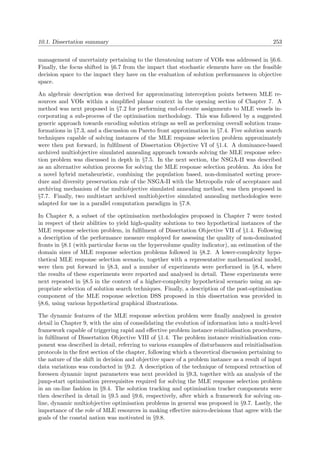 10.1. Dissertation summary 253
management of uncertainty pertaining to the threatening nature of VOIs was addressed in §6.6.
Finally, the focus shifted in §6.7 from the impact that stochastic elements have on the feasible
decision space to the impact they have on the evaluation of solution performances in objective
space.
An algebraic description was derived for approximating interception points between MLE re-
sources and VOIs within a simpliﬁed planar context in the opening section of Chapter 7. A
method was next proposed in §7.2 for performing end-of-route assignments to MLE vessels in-
corporating a sub-process of the optimisation methodology. This was followed by a suggested
generic approach towards encoding solution strings as well as performing overall solution trans-
formations in §7.3, and a discussion on Pareto front approximation in §7.4. Five solution search
techniques capable of solving instances of the MLE response selection problem approximately
were then put forward, in fulﬁlment of Dissertation Objective VI of §1.4. A dominance-based
archived multiobjective simulated annealing approach towards solving the MLE response selec-
tion problem was discussed in depth in §7.5. In the next section, the NSGA-II was described
as an alternative solution process for solving the MLE response selection problem. An idea for
a novel hybrid metaheuristic, combining the population based, non-dominated sorting proce-
dure and diversity preservation rule of the NSGA-II with the Metropolis rule of acceptance and
archiving mechanism of the multiobjective simulated annealing method, was then proposed in
§7.7. Finally, two multistart archived multiobjective simulated annealing methodologies were
adapted for use in a parallel computation paradigm in §7.8.
In Chapter 8, a subset of the optimisation methodologies proposed in Chapter 7 were tested
in respect of their abilities to yield high-quality solutions to two hypothetical instances of the
MLE response selection problem, in fulﬁlment of Dissertation Objective VII of §1.4. Following
a description of the performance measure employed for assessing the quality of non-dominated
fronts in §8.1 (with particular focus on the hypervolume quality indicator), an estimation of the
domain sizes of MLE response selection problems followed in §8.2. A lower-complexity hypo-
thetical MLE response selection scenario, together with a representative mathematical model,
were then put forward in §8.3, and a number of experiments were performed in §8.4, where
the results of these experiments were reported and analysed in detail. These experiments were
next repeated in §8.5 in the context of a higher-complexity hypothetical scenario using an ap-
propriate selection of solution search techniques. Finally, a description of the post-optimisation
component of the MLE response selection DSS proposed in this dissertation was provided in
§8.6, using various hypothetical graphical illustrations.
The dynamic features of the MLE response selection problem were ﬁnally analysed in greater
detail in Chapter 9, with the aim of consolidating the evolution of information into a multi-level
framework capable of triggering rapid and eﬀective problem instance reinitialisation procedures,
in fulﬁlment of Dissertation Objective VIII of §1.4. The problem instance reinitialisation com-
ponent was described in detail, referring to various examples of disturbances and reinitialisation
protocols in the ﬁrst section of the chapter, following which a theoretical discussion pertaining to
the nature of the shift in decision and objective space of a problem instance as a result of input
data variations was conducted in §9.2. A description of the technique of temporal retraction of
foreseen dynamic input parameters was next provided in §9.3, together with an analysis of the
jump-start optimisation prerequisites required for solving the MLE response selection problem
in an on-line fashion in §9.4. The solution tracking and optimisation tracker components were
then described in detail in §9.5 and §9.6, respectively, after which a framework for solving on-
line, dynamic multiobjective optimisation problems in general was proposed in §9.7. Lastly, the
importance of the role of MLE resources in making eﬀective micro-decisions that agree with the
goals of the coastal nation was motivated in §9.8.
 