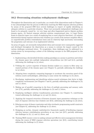 254 Chapter 10. Conclusion
10.2 Overcoming situation redeployment challenges
Throughout the dissertation and, in particular, as a result of the observations made in Chapter 8,
it was acknowledged that the process of eﬀectively resolving the MLE response selection problem
by means of the proposed DSS faces several challenges in respect of rapidly identifying an
adequate solution to a particular situation. These (not necessarily independent) challenges were
found to be primarily caused by: (a) very large and often fragmented and/or disjoint problem
domain spaces, (b) limited response selection solution computational time, (c) large Pareto
fronts in objective space (as a result of employing four or more objective functions), (d) solution
deterioration during response selection time windows (as a result of the instance snapshot eﬀect),
(e) unpredictable problem reinitialisation times and (f) relatively high uncertainty surrounding
the progression and outcome of an implemented solution.
An array of (again, not necessarily independent) ideas and concepts were consequently suggested
and developed throughout the dissertation as a means to restrain the impact caused by the
various challenges mentioned above. To recapitulate, these challenges may be addressed to a
certain extent by incorporating a subset of the following concepts in the DSS proposed in this
dissertation:
1. Implementing a decentralised decision making paradigm as a means to partition and reduce
the domain space into multiple independent sub-problems (see §3.3 and §4.4), partially
addressing the challenge in (a) above,
2. Utilising the a priori expertise of human decision makers as a means to ﬁlter away un-
wanted portions of the domain space (see Chapter 5), partially addressing the challenge
in (a) above,
3. Adopting lower complexity computing languages to accelerate the execution speed of the
solution search methodologies, addressing to some extent the challenge in (b) above,
4. Developing, implementing and identifying solution search techniques that thrive in high-
complexity environments (see Chapters 7 and 8), partially addressing the challenges in (b)
and (c) above,
5. Making use of parallel computing in the form of multiple processing and memory units
(see §7.8), partially addressing the challenges in (b) and (c) above,
6. Employing intelligent solution transformation procedures (see Chapter 7), contributing
toward addressing the challenges in (a) and (b) above,
7. Applying the temporal retraction of foreseen dynamic input parameters technique at the
start of response selection time windows (see §9.3), addressing the challenge in (d) above,
8. Educing an array of chance constraints and other stochastic programming model constructs
(see Chapter 6), addressing the challenge in (f) above,
9. Designing an on-line, dynamic multiobjective framework capable of facilitating response
selection instance reinitialisation procedures at any time (see §9.7), partially addressing
the challenges in (b), (c) and (e) above, and
10. Training MLE resource crews in making rational and eﬀective micro-management decisions
during the course of MLE response selection operations (see §9.8), contributing toward
addressing the challenge in (f) above.
 