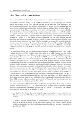 10.3. Dissertation contributions 255
10.3 Dissertation contributions
The main contributions of this dissertation are ﬁvefold, as outlined in this section.
Following the review in Chapter 2 of MLE DSSs in existence, it was acknowledged that very few
studies tend to focus on the MLE response selection process for active MLE resources in real
time, and no previous studies were found in the literature for solving the MLE response selection
problem as a combinatorial optimisation problem using the analogy of the dynamic VRP as a
means to model the problem. In addition, most of the existing studies were conducted within
the context of the environment of a speciﬁc coastal nation and thus tend to not be formulated
in a generic manner. The ﬁrst contribution of this dissertation therefore centres around the
design of a novel, generic MLE response selection DSS and overall MLE system architecture, as
proposed in Chapter 3. In this design, it was acknowledged that the MLE response selection
operations of a coastal nation are typically not conducted via a single central operator (or group
of central operators) assisted by a single DSS, but are rather orchestrated by multiple, and often
to some degree independent, role players. Consequently, three suitable paradigms of decision
entity autonomy, inspired by the notion of the processing of information in VRPs (as described in
§2.6) were proposed in which the MLE response selection framework may function in a practical
manner.
The second contribution was the combinatorial optimisation model formulation of a new kind of
dynamic multiobjective VRP (deﬁned in the dissertation as the MLE response selection routing
problem) in Chapter 4, in which the depots represent the bases from whence MLE resources are
dispatched, the ﬂeet of vehicles represents the ﬂeet of MLE resources at the collective disposal of
the decision entities and the customers represent the VOIs tracked at sea within the territorial
waters of the coastal nation. The formulation of the MLE response selection problem therefore
incorporates a unique feature combination of a heterogeneous ﬂeet of vehicles, multiple depots,
customer proﬁts, asymmetric travel arc lengths and dynamic customer locations. In addition,
the nature of information speciﬁcation in this problem is classiﬁed as both dynamic (i.e. certain
input data are made known to the operator/decision maker in a continual fashion) and stochastic
(i.e. certain input data are estimated or prescribed as probability distributions). Various deter-
ministic ﬁxed and dynamic features of the MLE response selection problem were identiﬁed in
Chapters 4 and 5, and incorporated into the mathematical modelling subsystem of the DSS. A
selection of the fundamental modelling features have been published in [32], while a selection of
the dynamic modelling features were published in [33]. Additionally, various stochastic features
of the MLE response selection problem were derived in Chapter 6, and also incorporated into
the mathematical modelling subsystem of the DSS.
The third contribution of this dissertation involves the incorporation of an array of various
intricate features associated with the nature of the MLE response selection problem into the
optimisation methodology component, as described in Chapter 7. In particular, the following
solution search aspects had to be designed by hand:
1. An algebraic description of a methodology for approximating interception points between
MLE resources and VOIs when subject to trajectory deviations caused by environmental
vectors.
2. A generic, practical representation of solutions to MLE response selection problem in-
stances, as well as a general process for transforming solutions during a search process
which accommodates both ﬁxed and dynamic modelling features (this work has also been
published in [33]).
 