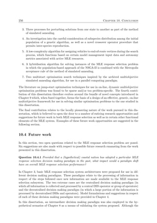 256 Chapter 10. Conclusion
3. Three processes for perturbing solutions from one state to another as part of the method
of simulated annealing.
4. An investigation into the careful consideration of subspecies distribution among the initial
population of a genetic algorithm, as well as a novel crossover operator procedure that
permits inter-species reproduction.
5. A low-complexity algorithm for assigning vehicles to end-of-route vertices during the search
process, which functions based on certain model management input data and autonomy
metrics associated with active MLE resources.
6. A hybridisation algorithm for solving instances of the MLE response selection problem
in which the population-based approach of the NSGA-II is combined with the Metropolis
acceptance rule of the method of simulated annealing.
7. Two multistart optimisation search techniques inspired by the archived multiobjective
simulated annealing algorithm, for use in a parallel computing paradigm.
The literature on jump-start optimisation techniques for use in on-line, dynamic multiobjective
optimisation problems was found to be sparse and/or too problem-speciﬁc. The fourth contri-
bution of this dissertation therefore evolves around the bundle of novel concepts introduced in
Chapter 9 which, when fused together, forms the basis of a design of an eﬀective, generic, on-line
multiobjective framework for use in solving similar optimisation problems to the one studied in
this dissertation.
The ﬁnal contribution relates to the locally pioneering nature of the work pursued in this dis-
sertation, which is believed to open the door to a number of enticing research opportunities and
suggestions for future work in both MLE response selection as well as in certain other functional
elements of the MLE system. Examples of these future work opportunities are suggested in the
following section.
10.4 Future work
In this section, two open questions related to the MLE response selection problem are posed.
Six suggestions are also made with respect to possible future research emanating from the work
presented in this dissertation.
Question 10.4.1 Provided that a (hypothetical) coastal nation has adopted a particular MLE
response selection decision making paradigm in the past, what impact would a paradigm shift
have on overall MLE response selection performance?
In Chapter 3, basic MLE response selection system architectures were proposed for use in dif-
ferent decision making paradigms. These paradigms relate to the processing of information in
respect of the steps followed once new information are made available to the MLE response
selection subsystem. The two extreme cases are the centralised decision making paradigm (in
which all information is collected and processed by a central DSS operator or group of operators)
and the decentralised decision making paradigm (in which a large portion of the information is
processed by decentralised DSSs and operators). Model formulations and suggestions in respect
of each of these decision making paradigms were provided in Chapter 4.
In this dissertation, an intermediate decision making paradigm was also employed in the hy-
pothetical scenarios of Chapter 8 as a means of validating the system proposed. Although the
 