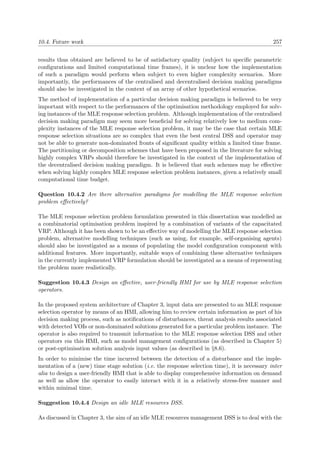 10.4. Future work 257
results thus obtained are believed to be of satisfactory quality (subject to speciﬁc parametric
conﬁgurations and limited computational time frames), it is unclear how the implementation
of such a paradigm would perform when subject to even higher complexity scenarios. More
importantly, the performances of the centralised and decentralised decision making paradigms
should also be investigated in the context of an array of other hypothetical scenarios.
The method of implementation of a particular decision making paradigm is believed to be very
important with respect to the performances of the optimisation methodology employed for solv-
ing instances of the MLE response selection problem. Although implementation of the centralised
decision making paradigm may seem more beneﬁcial for solving relatively low to medium com-
plexity instances of the MLE response selection problem, it may be the case that certain MLE
response selection situations are so complex that even the best central DSS and operator may
not be able to generate non-dominated fronts of signiﬁcant quality within a limited time frame.
The partitioning or decomposition schemes that have been proposed in the literature for solving
highly complex VRPs should therefore be investigated in the context of the implementation of
the decentralised decision making paradigm. It is believed that such schemes may be eﬀective
when solving highly complex MLE response selection problem instances, given a relatively small
computational time budget.
Question 10.4.2 Are there alternative paradigms for modelling the MLE response selection
problem eﬀectively?
The MLE response selection problem formulation presented in this dissertation was modelled as
a combinatorial optimisation problem inspired by a combination of variants of the capacitated
VRP. Although it has been shown to be an eﬀective way of modelling the MLE response selection
problem, alternative modelling techniques (such as using, for example, self-organising agents)
should also be investigated as a means of populating the model conﬁguration component with
additional features. More importantly, suitable ways of combining these alternative techniques
in the currently implemented VRP formulation should be investigated as a means of representing
the problem more realistically.
Suggestion 10.4.3 Design an eﬀective, user-friendly HMI for use by MLE response selection
operators.
In the proposed system architecture of Chapter 3, input data are presented to an MLE response
selection operator by means of an HMI, allowing him to review certain information as part of his
decision making process, such as notiﬁcations of disturbances, threat analysis results associated
with detected VOIs or non-dominated solutions generated for a particular problem instance. The
operator is also required to transmit information to the MLE response selection DSS and other
operators via this HMI, such as model management conﬁgurations (as described in Chapter 5)
or post-optimisation solution analysis input values (as described in §8.6).
In order to minimise the time incurred between the detection of a disturbance and the imple-
mentation of a (new) time stage solution (i.e. the response selection time), it is necessary inter
alia to design a user-friendly HMI that is able to display comprehensive information on demand
as well as allow the operator to easily interact with it in a relatively stress-free manner and
within minimal time.
Suggestion 10.4.4 Design an idle MLE resources DSS.
As discussed in Chapter 3, the aim of an idle MLE resources management DSS is to deal with the
 