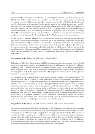 258 Chapter 10. Conclusion
allocation of MLE resources in an idle state to bases or patrol circuits. The functionality of this
DSS is expected to evolve around the expertise and experience of human operators combined
with large amounts of historical data (for example, consider the probability distributions of
speciﬁc threatening activities occurring in speciﬁc zones of the jurisdiction area over speciﬁc
time intervals) and various mathematical models aimed at scheduling idle MLE resources in both
time and space in the most eﬀective manner a priori. In other words, because the occurrence
of newly detected VOIs is stochastically distributed in space and time, it is crucial to manage
idle MLE resources in such a way that leaves them, a posteriori, in strategic positions of relative
readiness so that they may be dispatched rapidly for MLE response selection operations.
Unlike the MLE response selection DSS, which receives input data from the threat detection
and threat evaluation subsystems for immediate use in the decision making search process, the
idle MLE resources DSS is required to incorporate a subsystem responsible for accumulating
historical information derived from observations made in respect of VOIs that have been in-
tercepted, such as the threat nature, location and time at which these VOIs are detected. In
addition, another subsystem should be responsible for conveying information (in real time) to the
MLE response selection DSS with respect to end-of-route assignment preferences, as described
in Chapter 5.
Suggestion 10.4.5 Design an MLE threat evaluation DSS.
Following the VOI detection process in an MLE environment, a threat evaluation process should
provide the operator with expectations as to the nature of VOIs at sea, the degree of “oddness”
associated with VOI behaviour as well as expectations with respect to the levels of threats that
these VOIs may pose. This critical information on the threatening nature of VOIs should then
be employed as part of the input data to the MLE response selection decision making process
considered in this dissertation.
As discussed in the proposed MLE system architecture of Chapter 3, the purpose of the VOI
threat analysis DSS is to assist a threat evaluation operator in quantifying the potentially
threatening nature of VOIs, by providing automated decision support for analysing the behaviour
of VOIs based on the information collected during the threat detection process and by making
automated inferences with respect to the natures and levels of threat posed by VOIs. This
process therefore only involves system tracks of VOIs and not the tracks of maritime objects
deemed of little or no interest. Ultimately, the output of such a DSS should consist of vectors
associated with each VOI which contain entries corresponding to estimated probabilities with
which the VOI in question belongs to a ﬁnite number of known threat classes, an unknown
threat class and a false alarm class. Hypothesis testing, based on historical kinematic and other
data, is an example of a technique that may be used for this purpose.
Suggestion 10.4.6 Design an MLE response selection DSS concept demonstrator.
In order to demonstrate what may be achieved if the proposed MLE response selection DSS
were to be developed and implemented in a computing environment accommodating live data
streaming, the establishment of a computerised concept demonstrator of this DSS should be
considered. Such a demonstrator should include an eﬀective interaction interface for communi-
cating with a (hypothetical) operator in such a way that he does not need to be familiar with
the technicalities of the inner working of the DSS in order to be able to use it. In addition,
it is recommended that this demonstrator should also include a data and response selection
visualisation component capable of playing through an MLE scenario.
 