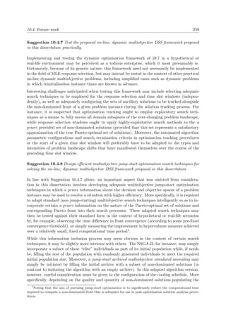 10.4. Future work 259
Suggestion 10.4.7 Test the proposed on-line, dynamic multiobjective DSS framework proposed
in this dissertation practically.
Implementing and testing the dynamic optimisation framework of §9.7 in a hypothetical or
real-life environment may be perceived as a tedious enterprise, which it most presumably is.
Fortunately, because of its generic nature, this framework need not necessarily be implemented
in the ﬁeld of MLE response selection, but may instead be tested in the context of other practical
on-line dynamic multiobjective problems, including simpliﬁed cases such as dynamic problems
in which reinitialisation instance times are known in advance.
Interesting challenges anticipated when testing this framework may include selecting adequate
search techniques to be employed for the response selection and time slot windows (indepen-
dently), as well as adequately conﬁguring the sets of ancillary solutions to be tracked alongside
the non-dominated front of a given problem instance during the solution tracking process. For
instance, it is suspected that optimisation tracking ought to employ exploratory search tech-
niques as a means to fully access all domain subspaces of the ever-changing problem landscape,
while response selection windows ought to apply highly-exploitative search methods to the a
priori provided set of non-dominated solutions (provided that this set represents a satisfactory
approximation of the true Pareto-optimal set of solutions). Moreover, the automated algorithm
parametric conﬁgurations and search termination criteria in optimisation tracking procedures
at the start of a given time slot window will preferably have to be adapted to the types and
intensities of problem landscape shifts that have manifested themselves over the course of the
preceding time slot window.
Suggestion 10.4.8 Design eﬃcient multiobjective jump-start optimisation search techniques for
solving the on-line, dynamic multiobjective DSS framework proposed in this dissertation.
In line with Suggestion 10.4.7 above, an important aspect that was omitted from considera-
tion in this dissertation involves developing adequate multiobjective jump-start optimisation
techniques in which a priori information about the decision and objective spaces of a problem
instance may be used to resolve a situation with higher eﬃciency. More speciﬁcally, it is required
to adapt standard (non jump-starting) multiobjective search techniques intelligently so as to in-
corporate certain a priori information on the nature of the Pareto-optimal set of solutions and
corresponding Pareto front into their search processes. These adapted search techniques may
then be tested against their standard form in the context of hypothetical or real-life scenarios
by, for example, observing the time diﬀerence in front convergence (according to some pre-ﬁxed
convergence threshold), or simply measuring the improvement in hypervolume measure achieved
over a relatively small, ﬁxed computational time period1.
While this information inclusion process may seem obvious in the context of certain search
techniques, it may be slightly more intricate with others. The NSGA-II, for instance, may simply
incorporate a subset of these “elite” individuals as part of its initial population while, if needs
be, ﬁlling the rest of the population with randomly generated individuals to meet the required
initial population size. Moreover, a jump-start archived multiobjective simulated annealing may
simply be initiated by ﬁlling the initial archive with a subset of non-dominated solutions (in
contrast to initiating the algorithm with an empty archive). In this adapted algorithm version,
however, careful consideration must be given to the conﬁguration of the cooling schedule. More
speciﬁcally, depending on the quality and quantity of non-dominated solutions populating the
1
Noting that the aim of pursuing jump-start optimisation is to signiﬁcantly reduce the computational time
required to compute a non-dominated front that is adequate for use in post-optimisation solution analysis proce-
dures.
 