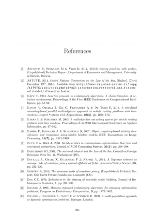 References
[1] Archetti C, Speranza M & Vigo D, 2012, Vehicle routing problems with proﬁts,
(Unpublished) Technical Report, Department of Economics and Management, University
of Brescia, Brescia.
[2] ASTUTE, 2014, United Nations Convention on the Law of the Sea, [Online], [Cited
December 19th, 2014], Available from http://www- dsp.elet.polimi.it/ispg
/ASTUTE/wiki/doku.php?id=d22:information retrieval and fusion:
multimodal information fusion.
[3] B¨ack T, 1994, Selective pressure in evolutionary algorithms: A characterization of se-
lection mechanisms, Proceedings of the First IEEE Conference on Computational Intel-
ligence, pp. 57–62.
[4] Banos R, Ortega J, Gil C, Fernandez A & De Toro F, 2013, A simulated
annealing-based parallel multi-objective approach to vehicle routing problems with time
windows, Expert Systems with Applications, 40(5), pp. 1696–1707.
[5] Bar´an B & Schaerer M, 2003, A multiobjective ant colony system for vehicle routing
problem with time windows, Proceedings of the 2003 International Conference on Applied
Informatics, pp. 97–102.
[6] Bashir F, Khokhar A & Schonfeld D, 2007, Object trajectory-based activity clas-
siﬁcation and recognition using hidden Markov models, IEEE Transactions on Image
Processing, 16(7), pp. 1912–1919.
[7] Blum C & Roli A, 2003, Metaheuristics in combinatorial optimization: Overview and
conceptual comparison, Journal of ACM Computing Surveys, 35(3), pp. 268–308.
[8] Borgerson SG, 2009, The national interest and the Law of the Sea, Council on Foreign
Relations Press No. 46, Washington (DC).
[9] Bouejla A, Chaze X, Guarnieri F & Napoli A, 2014, A Bayesian network to
manage risks of maritime piracy against oﬀshore oil ﬁelds, Journal of Safety Science, 68,
pp. 222–230.
[10] Bowden A, 2010, The economic costs of maritime piracy, (Unpublished) Technical Re-
port, One Earth Future Foundation, Louisville (CO).
[11] Box GE, 1979, Robustness in the strategy of scientiﬁc model building, Journal of Ro-
bustness in Statistics, 1, pp. 201–236.
[12] Branke J, 1999, Memory enhanced evolutionary algorithms for changing optimization
problems, Congress on Evolutionary Computation, 3, pp. 1875–1882.
[13] Branke J, Kaußler T, Smidt C & Schmeck H, 2000, A multi-population approach
to dynamic optimization problems, Springer, London.
261
 