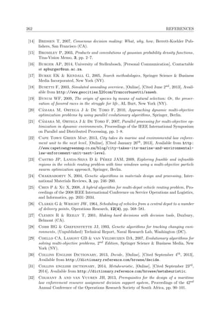 262 REFERENCES
[14] Bressen T, 2007, Consensus decision making: What, why, how, Berrett-Koehler Pub-
lishers, San Francisco (CA).
[15] Bromiley P, 2003, Products and convolutions of gaussian probability density functions,
Tina-Vision Memo, 3, pp. 2–7.
[16] Burger AP, 2014, University of Stellenbosch, [Personal Communication], Contactable
at apburger@sun.ac.za.
[17] Burke EK & Kendall G, 2005, Search methodologies, Springer Science & Business
Media Incorporated, New York (NY).
[18] Busetti F, 2003, Simulated annealing overview, [Online], [Cited June 2nd, 2013], Avail-
able from http://www.geocities.%20com/francorbusetti/saweb.
[19] Bynum WF, 2009, The origin of species by means of natural selection: Or, the preser-
vation of favored races in the struggle for life, AL Burt, New York (NY).
[20] C´amara M, Ortega J & De Toro F, 2010, Approaching dynamic multi-objective
optimization problems by using parallel evolutionary algorithms, Springer, Berlin.
[21] C´amara M, Ortega J & De Toro F, 2007, Parallel processing for multi-objective op-
timization in dynamic environments, Proceedings of the IEEE International Symposium
on Parallel and Distributed Processing, pp. 1–8.
[22] Cape Town Green Map, 2013, City takes its marine and environmental law enforce-
ment unit to the next level, [Online], [Cited January 26th, 2013], Available from http:
//www.capetowngreenmap.co.za/blog/city-takes-its-marine-and-environmental-
law-enforcement-unit-next-level.
[23] Castro JP, Landa-Silva D & P´erez JAM, 2009, Exploring feasible and infeasible
regions in the vehicle routing problem with time windows using a multi-objective particle
swarm optimization approach, Springer, Berlin.
[24] Chakraborty N, 2004, Genetic algorithms in materials design and processing, Inter-
national Materials Reviews, 3, pp. 246–260.
[25] Chen P & Xu X, 2008, A hybrid algorithm for multi-depot vehicle routing problem, Pro-
ceedings of the 2008 IEEE International Conference on Service Operations and Logistics,
and Informatics, pp. 2031–2034.
[26] Clarke G & Wright JW, 1964, Scheduling of vehicles from a central depot to a number
of delivery points, Operations Research, 12(4), pp. 568–581.
[27] Clemen R & Reilly T, 2001, Making hard decisions with decision tools, Duxbury,
Belmont (CA).
[28] Cobb HG & Grefenstette JJ, 1993, Genetic algorithms for tracking changing envi-
ronments, (Unpublished) Technical Report, Naval Research Lab, Washington (DC).
[29] Coello CA, Lamont GB & van Veldhuizen DA, 2007, Evolutionary algorithms for
solving multi-objective problems, 2nd Edition, Springer Science & Business Media, New
York (NY).
[30] Collins English Dictionary, 2013, Decide, [Online], [Cited September 4th, 2013],
Available from http://dictionary.reference.com/browse/decide.
[31] Collins english dictionary, 2014, Metaheuristic, [Online], [Cited September 23rd,
2014], Available from http://dictionary.reference.com/browse/metaheuristic.
[32] Colmant A and van Vuuren JH, 2013, Prerequisites for the design of a maritime
law enforcement resource assignment decision support system, Proceedings of the 42nd
Annual Conference of the Operations Research Society of South Africa, pp. 90–101.
 
