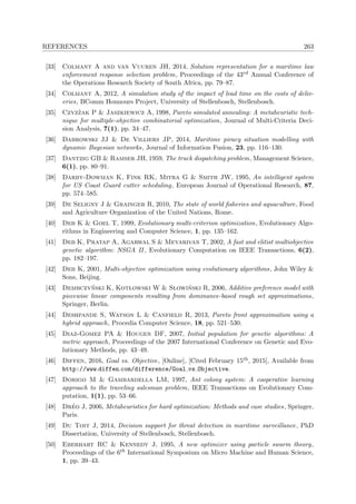 REFERENCES 263
[33] Colmant A and van Vuuren JH, 2014, Solution representation for a maritime law
enforcement response selection problem, Proceedings of the 43rd Annual Conference of
the Operations Research Society of South Africa, pp. 79–87.
[34] Colmant A, 2012, A simulation study of the impact of lead time on the costs of deliv-
eries, BComm Honnours Project, University of Stellenbosch, Stellenbosch.
[35] Czyz˙zak P & Jaszkiewicz A, 1998, Pareto simulated annealing: A metaheuristic tech-
nique for multiple-objective combinatorial optimization, Journal of Multi-Criteria Deci-
sion Analysis, 7(1), pp. 34–47.
[36] Dabrowski JJ & De Villiers JP, 2014, Maritime piracy situation modelling with
dynamic Bayesian networks, Journal of Information Fusion, 23, pp. 116–130.
[37] Dantzig GB & Ramser JH, 1959, The truck dispatching problem, Management Science,
6(1), pp. 80–91.
[38] Darby-Dowman K, Fink RK, Mitra G & Smith JW, 1995, An intelligent system
for US Coast Guard cutter scheduling, European Journal of Operational Research, 87,
pp. 574–585.
[39] De Seligny J & Grainger R, 2010, The state of world ﬁsheries and aquaculture, Food
and Agriculture Organization of the United Nations, Rome.
[40] Deb K & Goel T, 1999, Evolutionary multi-criterion optimization, Evolutionary Algo-
rithms in Engineering and Computer Science, 1, pp. 135–162.
[41] Deb K, Pratap A, Agarwal S & Meyarivan T, 2002, A fast and elitist multiobjective
genetic algorithm: NSGA II , Evolutionary Computation on IEEE Transactions, 6(2),
pp. 182–197.
[42] Deb K, 2001, Multi-objective optimization using evolutionary algorithms, John Wiley &
Sons, Beijing.
[43] Dembczy´nski K, Kotlowski W & Slowi´nski R, 2006, Additive preference model with
piecewise linear components resulting from dominance-based rough set approximations,
Springer, Berlin.
[44] Deshpande S, Watson L & Canfield R, 2013, Pareto front approximation using a
hybrid approach, Procedia Computer Science, 18, pp. 521–530.
[45] Diaz-Gomez PA & Hougen DF, 2007, Initial population for genetic algorithms: A
metric approach, Proceedings of the 2007 International Conference on Genetic and Evo-
lutionary Methods, pp. 43–49.
[46] Diffen, 2016, Goal vs. Objective, [Online], [Cited February 15th, 2015], Available from
http://www.diffen.com/difference/Goal vs Objective.
[47] Dorigo M & Gambardella LM, 1997, Ant colony system: A cooperative learning
approach to the traveling salesman problem, IEEE Transactions on Evolutionary Com-
putation, 1(1), pp. 53–66.
[48] Dr´eo J, 2006, Metaheuristics for hard optimization: Methods and case studies, Springer,
Paris.
[49] Du Toit J, 2014, Decision support for threat detection in maritime surveillance, PhD
Dissertation, University of Stellenbosch, Stellenbosch.
[50] Eberhart RC & Kennedy J, 1995, A new optimizer using particle swarm theory,
Proceedings of the 6th International Symposium on Micro Machine and Human Science,
1, pp. 39–43.
 