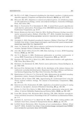 REFERENCES 265
[67] Ho W & Ji P, 2003, Component scheduling for chip shooter machines: A hybrid genetic
algorithm approach, Computers and Operations Research, 30(14), pp. 2175–2189.
[68] Holland JH, 1975, Adaptation in natural and artiﬁcial systems: An introductory analy-
sis with applications to biology, control, and artiﬁcial intelligence, University of Michigan
Press, Ann Arbor (MI).
[69] Horn J, Nafploitis N & Goldberg D, 1994, A niched Pareto genetic algorithm for
multi-objective optimization, Proceedings of the 1999 IEEE International Conference on
Evolutionary Computation, pp. 82–87.
[70] Israel Homeland Security Ground, 2014, Northrop Grumman develops innovative
marine unmanned system, [Online], [Cited May 15th, 2014], Available from http://i-
hls.com/2014/10/northrop-grumman-unveils-innovative-marine-unmanned-
system/.
[71] Jacobson L, 2013, Simulated annealing for beginners, [Online], [Cited June 12th, 2013],
Available from http://www.theprojectspot.com/tutorial-post/simulated-
annealing-algorithm-for-beginners/6.
[72] Jahn J & Krabs W, 2012, Recent advances and historical development of vector opti-
mization, Springer Science & Business Media, Berlin.
[73] Jain AK, Murty MN & Flynn PJ, 1999, Data clustering: A review, ACM Computing
Surveys, 31(3), pp. 264–323.
[74] Jin Y & Branke J, 2005, Evolutionary optimization in uncertain environments: A
survey, IEEE Transactions on Evolutionary Computation, 9(3), pp. 303–317.
[75] Kapadia AS, Chan W & Moy´e LA, 2005, Mathematical statistics with applications,
CRC Press, Boca Raton (FL).
[76] Kennedy J & Eberhart R, 1995, Particle swarm optimization, Swarm Intelligence, 4,
pp. 1942–1948.
[77] Kettani H & Ostrouchov G, 2005, On the distribution of the distance between two
multivariate normally distributed points, Department of Computer Science and Informa-
tion Systems Engineering, Fort Hays State University, Fort Hays (KS).
[78] Kirkpatrick S, Gelatt C & Vecchi M, 1984, Optimization by simulated annealing:
Quantitative studies, Journal of Statistical Physics, 34(5), pp. 975–986.
[79] Knowles JD & Corne DW, 2000, Approximating the nondominated front using the
Pareto archived evolution strategy, The Journal of Evolutionary Computation, 8(2),
pp. 149–172.
[80] Kokubugata H & Kawashima H, 2008, Application of simulated annealing to routing
problems in city logistics, Journal of Simulated Annealing, 40, pp. 420–430.
[81] Konak A, Coit D & Smith A, 2006, Multi-objective optimization using genetic algo-
rithms: A tutorial, Reliability Engineering and System Safety, 91(9), pp. 992–1007.
[82] Lane RO, Nevell DA, Hayward SD & Beaney TW, 2010, Maritime anomaly de-
tection and threat assessment, Proceedings of the 13th Conference on Information Fusion,
pp. 1–8.
[83] Laporte G, Louveaux F & Mercure H, 1992, The vehicle routing problem with
stochastic travel times, Journal of Transportation Science, 26(3), pp. 161–170.
[84] LaTeX Stack Exchange, 2014, Geometry of over-constrainedness, [Online], [Cited
April 6th, 2016], Available from http://tex.stackexchange.com/questions/158668/
nice-scientific-pictures-show-off/212936.
 