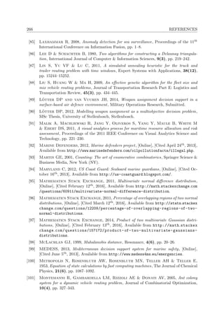 266 REFERENCES
[85] Laxhammar R, 2008, Anomaly detection for sea surveillance, Proceedings of the 11th
International Conference on Information Fusion, pp. 1–8.
[86] Lee D & Schachter B, 1980, Two algorithms for constructing a Delaunay triangula-
tion, International Journal of Computer & Information Sciences, 9(3), pp. 219–242.
[87] Lin S, Yu VF & Lu C, 2011, A simulated annealing heuristic for the truck and
trailer routing problem with time windows, Expert Systems with Applications, 38(12),
pp. 15244–15252.
[88] Liu S, Huang W & Ma H, 2009, An eﬀective genetic algorithm for the ﬂeet size and
mix vehicle routing problems, Journal of Transportation Research Part E: Logistics and
Transportation Review, 45(3), pp. 434–445.
[89] L¨otter DP and van Vuuren JH, 2014, Weapon assignment decision support in a
surface-based air defence environment, Military Operations Research, Submitted.
[90] L¨otter DP, 2012, Modelling weapon assignment as a multiobjective decision problem,
MSc Thesis, University of Stellenbosch, Stellenbosch.
[91] Malik A, Maciejewski R, Jang Y, Oliveros S, Yang Y, Maule B, White M
& Ebert DS, 2011, A visual analytics process for maritime resource allocation and risk
assessment, Proceedings of the 2011 IEEE Conference on Visual Analytics Science and
Technology, pp. 221–230.
[92] Marine Defenders, 2012, Marine defenders project, [Online], [Cited April 24th, 2013],
Available from http://www.marinedefenders.com/oilpollutionfacts/illegal.php.
[93] Martin GE, 2001, Counting: The art of enumerative combinatorics, Springer Science &
Business Media, New York (NY).
[94] Maryland C, 2012, US Coast Guard: Seaboard marine guardians, [Online], [Cited Oc-
tober 16th, 2013], Available from http://us-coastguard.blogspot.com/.
[95] Mathematics Stack Exchange, 2011, Multivariate normal diﬀerence distribution,
[Online], [Cited February 12th, 2016], Available from http://math.stackexchange.com
/questions/60911/multivariate-normal-difference-distribution.
[96] Mathematics Stack Exchange, 2011, Percentage of overlapping regions of two normal
distributions, [Online], [Cited March 12th, 2016], Available from http://stats.stackex
change.com/questions/12209/percentage-of-overlapping-regions-of-two-
normal-distributions.
[97] Mathematics Stack Exchange, 2014, Product of two multivariate Gaussian distri-
butions, [Online], [Cited February 13th, 2016], Available from http://math.stackex
change.com/questions/157172/product-of-two-multivariate-gaussians-
distributions.
[98] McLachlan GJ, 1999, Mahalanobis distance, Resonance, 4(6), pp. 20–26.
[99] MEDESS, 2013, Mediterranean decision support system for marine safety, [Online],
[Cited June 5th, 2013], Available from http://www.medess4ms.eu/emergencies.
[100] Metropolis N, Rosenbluth AW, Rosenbluth MN, Teller AH & Teller E,
1953, Equation of state calculations by fast computing machines, The Journal of Chemical
Physics, 21(6), pp. 1087–1092.
[101] Montemanni R, Gambardella LM, Rizzoli AE & Donati AV, 2005, Ant colony
system for a dynamic vehicle routing problem, Journal of Combinatorial Optimization,
10(4), pp. 327–343.
 