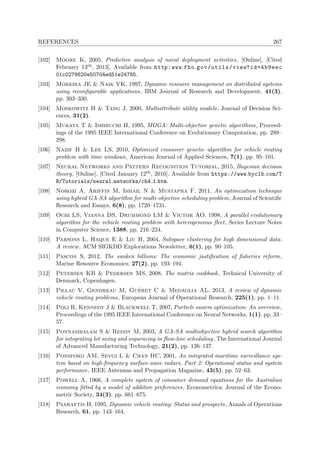 REFERENCES 267
[102] Moore K, 2005, Predictive analysis of naval deployment activities, [Online], [Cited
February 13th, 2013], Available from http:www.fbo.gov/utils/view?id=4b9eec
01c0278620e50704ed51e24785.
[103] Moreira JE & Naik VK, 1997, Dynamic resource management on distributed systems
using reconﬁgurable applications, IBM Journal of Research and Development, 41(3),
pp. 303–330.
[104] Moskowitz H & Tang J, 2000, Multiattribute utility models, Journal of Decision Sci-
ences, 31(2).
[105] Murata T & Ishibuchi H, 1995, MOGA: Multi-objective genetic algorithms, Proceed-
ings of the 1995 IEEE International Conference on Evolutionary Computation, pp. 289–
298.
[106] Nazif H & Lee LS, 2010, Optimized crossover genetic algorithm for vehicle routing
problem with time windows, American Journal of Applied Sciences, 7(1), pp. 95–101.
[107] Neural Networks and Pattern Recognition Tutorial, 2015, Bayesian decision
theory, [Online], [Cited January 12th, 2016], Available from https://www.byclb.com/T
R/Tutorials/neural networks/ch4 1.htm.
[108] Norozi A, Ariffin M, Ismail N & Mustapha F, 2011, An optimization technique
using hybrid GA-SA algorithm for multi-objective scheduling problem, Journal of Scientiﬁc
Research and Essays, 6(8), pp. 1720–1731.
[109] Ochi LS, Vianna DS, Drummond LM & Victor AO, 1998, A parallel evolutionary
algorithm for the vehicle routing problem with heterogeneous ﬂeet, Series Lecture Notes
in Computer Science, 1388, pp. 216–224.
[110] Parsons L, Haque E & Liu H, 2004, Subspace clustering for high dimensional data:
A review, ACM SIGKDD Explorations Newsletter, 6(1), pp. 90–105.
[111] Pascoa S, 2012, The sunken billions: The economic justiﬁcation of ﬁsheries reform,
Marine Resource Economics, 27(2), pp. 193–194.
[112] Petersen KB & Pedersen MS, 2008, The matrix cookbook, Technical University of
Denmark, Copenhagen.
[113] Pillac V, Gendreau M, Gu´eret C & Medaglia AL, 2013, A review of dynamic
vehicle routing problems, European Journal of Operational Research, 225(1), pp. 1–11.
[114] Poli R, Kennedy J & Blackwell T, 2007, Particle swarm optimization: An overview,
Proceedings of the 1995 IEEE International Conference on Neural Networks, 1(1), pp. 33–
57.
[115] Ponnambalam S & Reddy M, 2003, A GA-SA multiobjective hybrid search algorithm
for integrating lot sizing and sequencing in ﬂow-line scheduling, The International Journal
of Advanced Manufacturing Technology, 21(2), pp. 126–137.
[116] Ponsford AM, Sevgi L & Chan HC, 2001, An integrated maritime surveillance sys-
tem based on high-frequency surface-wave radars, Part 2: Operational status and system
performance, IEEE Antennas and Propagation Magazine, 43(5), pp. 52–63.
[117] Powell A, 1966, A complete system of consumer demand equations for the Australian
economy ﬁtted by a model of additive preferences, Econometrica: Journal of the Econo-
metric Society, 34(3), pp. 661–675.
[118] Psaraftis H, 1995, Dynamic vehicle routing: Status and prospects, Annals of Operations
Research, 61, pp. 143–164.
 