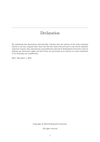 Declaration
By submitting this dissertation electronically, I declare that the entirety of the work contained
therein is my own, original work, that I am the sole author thereof (save to the extent explicitly
otherwise stated), that reproduction and publication thereof by Stellenbosch University will not
infringe any third party rights and that I have not previously in its entirety or in part submitted
it for obtaining any qualiﬁcation.
Date: December 1, 2016
Copyright c 2016 Stellenbosch University
All rights reserved
i
 