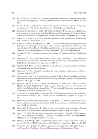 268 REFERENCES
[119] Pulji´c K & Manger R, 2013, Comparison of eight evolutionary crossover operators for
the vehicle routing problem, Journal of Mathematical Communications, 18(2), pp. 359–
375.
[120] Raad DN, 2011, Multiobjective optimisation of water distribution systems design using
metaheuristics, PhD Dissertation, University of Stellenbosch, Stellenbosch.
[121] Roberts S, Osborne M, Ebden M, Reece S, Gibson N & Aigrain S, 2013, Gaus-
sian processes for time-series modelling, Philosophical Transactions of the Royal Society
of London: Mathematical, Physical and Engineering Sciences, 371(1984), pp. 550–560.
[122] Rosen K & Michaels J, 2000, Handbook of discrete and combinatorial mathematics,
CRC Press LLC, Boca Raton (FL).
[123] Salhi S, Imran A & Wassan NA, 2009, The multi-depot vehicle routing problem with
heterogeneous vehicle ﬂeet: Formulation and a variable neighborhood search implementa-
tion, [Online], [Cited March 6th, 2014], Available from http://www.kent.ac.uk/kbs/do
cuments/res/working-papers/2013/mdvfm%20paper(May%202013)%20Web.pdf.
[124] Sandoz JF, 2012, Maritime security sector reform, US Institute of Peace, Washington
(DC).
[125] Scheepens R, Willems N, van de Wetering H and van Wijk JJ, 2011, Interactive
visualization of multivariate trajectory data with density maps, Proceedings of the 2011
IEEE Paciﬁc Visualization Symposium, pp. 147–154.
[126] Schl¨unz EB, 2014, University of Stellenbosch, [Personal Communication], Contactable
at bernard.schlunz@necsa.co.za.
[127] Serafini P, 1994, Simulated annealing for multi objective optimization problems,
Springer, New York (NY).
[128] Shahsavari-Pour N & Ghasemishabankareh B, 2013, A novel hybrid meta-heuristic
algorithm for solving multi objective ﬂexible job shop scheduling, Journal of Manufacturing
Systems, 32(4), pp. 771–780.
[129] Shieh E, An B, Yang R, Tambe M, Baldwin C, DiRenzo J, Maule B and
Meyer G, 2012, PROTECT: A deployed game theoretic system to protect the ports
of the United States, Proceedings of the 11th International Conference on Autonomous
Agents and Multiagent Systems, pp. 13–20.
[130] Smith KI, Everson RM & Fieldsend JE, 2004, Dominance measures for multiobjec-
tive simulated annealing, IEEE Transactions on Evolutionary Computation, 1, pp. 23–
30.
[131] Smith KI, Everson RM, Fieldsend JE, Murphy C & Misra R, 2008, Dominance-
based multiobjective simulated annealing, IEEE Transactions on Evolutionary Computa-
tion, 12(3), pp. 323–342.
[132] Smith RC & Cheeseman P, 1986, On the representation and estimation of spatial
uncertainty, The International Journal of Robotics Research, 5(4), pp. 56–68.
[133] Spruyt V, 2014, How to draw a covariance error ellipse?, [Online], [Cited December
15th, 2015], Available from http://www.visiondummy.com/2014/04/draw-error-
ellipse-representing-covariance-matrix/.
[134] Srinivas N & Deb K, 1994, Muiltiobjective optimization using nondominated sorting in
genetic algorithms, IEEE Transactions on Evolutionary computation, 2(3), pp. 221–248.
[135] Stankovianska I, 2006, An eﬀective approach to routing problems, Scientiﬁc Papers of
the University of Pardubice, Faculty of Economics and Administration, Zilina.
 