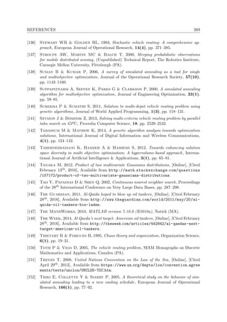 REFERENCES 269
[136] Stewart WR & Golden BL, 1983, Stochastic vehicle routing: A comprehensive ap-
proach, European Journal of Operational Research, 14(4), pp. 371–385.
[137] Stroupe AW, Martin MC & Balch T, 2000, Merging probabilistic observations
for mobile distributed sensing, (Unpublished) Technical Report, The Robotics Institute,
Carnegie Mellon University, Pittsburgh (PA).
[138] Suman B & Kumar P, 2006, A survey of simulated annealing as a tool for single
and multiobjective optimization, Journal of the Operational Research Society, 57(10),
pp. 1143–1160.
[139] Suppapitnarm A, Seffen K, Parks G & Clarkson P, 2000, A simulated annealing
algorithm for multiobjective optimization, Journal of Engineering Optimization, 33(1),
pp. 59–85.
[140] Surekha P & Sumathi S, 2011, Solution to multi-depot vehicle routing problem using
genetic algorithms, Journal of World Applied Programming, 1(3), pp. 118–131.
[141] Szymon J & Dominik Z, 2013, Solving multi-criteria vehicle routing problem by parallel
tabu search on GPU , Procedia Computer Science, 18, pp. 2529–2532.
[142] Tabassum M & Mathew K, 2014, A genetic algorithm analysis towards optimization
solutions, International Journal of Digital Information and Wireless Communications,
4(1), pp. 124–142.
[143] Tahernezhadiani K, Hamzeh A & Hashemi S, 2012, Towards enhancing solution
space diversity in multi objective optimisation: A hypervolume-based approach, Interna-
tional Journal of Artiﬁcial Intelligence & Applications, 3(1), pp. 65–81.
[144] Tanaka M, 2012, Product of two multivariate Gaussians distributions, [Online], [Cited
February 13th, 2016], Available from http://math.stackexchange.com/questions
/157172/product-of-two-multivariate-gaussians-distributions.
[145] Tao Y, Papadias D & Shen Q, 2002, Continuous nearest neighbor search, Proceedings
of the 28th International Conference on Very Large Data Bases, pp. 287–298.
[146] The Guardian, 2011, Al-Qaida hoped to blow up oil tankers, [Online], [Cited February
28th, 2016], Available from http://www.theguardian.com/world/2011/may/20/al-
qaida-oil-tankers-bin-laden.
[147] The MathWorks, 2010, MATLAB version 7.10.0 (R2010a), Natick (MA).
[148] The Week, 2014, Al Qaeda’s next target: American oil tankers, [Online], [Cited February
28th, 2016], Available from http://theweek.com/articles/442842/al-qaedas-next-
target-american-oil-tankers.
[149] Thietart R & Forgues B, 1995, Chaos theory and organization, Organization Science,
6(1), pp. 19–31.
[150] Toth P & Vigo D, 2005, The vehicle routing problem, SIAM Monographs on Discrete
Mathematics and Applications, Camden (PA).
[151] Treves T, 2008, United Nations Convention on the Law of the Sea, [Online], [Cited
April 29th, 2013], Available from https://www.un.org/depts/los/convention agree
ments/texts/unclos/UNCLOS-TOC.htm.
[152] Triki E, Collette Y & Siarry P, 2005, A theoretical study on the behavior of sim-
ulated annealing leading to a new cooling schedule, European Journal of Operational
Research, 166(1), pp. 77–92.
 