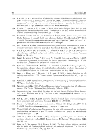 270 REFERENCES
[153] UK Essays, 2013, Enumeration deterministic heuristic and stochastic optimisation com-
puter science essay, [Online], [Cited October 2nd, 2014], Available from http://www.uke
ssays.com/essays/computer-science/enumeration-deterministic-heuristic-
and-stochastic-optimisation-computer-science-essay.php.
[154] Ulrich T, Bader J & Zitzler E, 2010, Integrating decision space diversity into
hypervolume-based multiobjective search, Proceedings of the 12th Annual Conference on
Genetic and Evolutionary Computation, pp. 455–462.
[155] Universe Today: Space and Astronomy News, 2008, Arecibo joins forces with
Global Antennae to simulate 6,800 mile telescope, [Online], [Cited November 10th, 2015],
Available from http://www.universetoday.com/14969/arecibo-joins-forces-with-
global-antennae-to-simulate-6800-mile-telescope/.
[156] van Breedam A, 1995, Improvement heuristics for the vehicle routing problem based on
simulated annealing, European Journal of Operational Research, 86(3), pp. 480–490.
[157] Vidal T, Crainic TG, Gendreau M, Lahrichi N & Rei W, 2012, A hybrid genetic
algorithm for multidepot and periodic vehicle routing problems, Operations Research,
60(3), pp. 611–624.
[158] Wehn H, Yates R, Valin P, Guitouni A, Boss´e ´E, Dlugan A & Zwick H, 2007,
A distributed information fusion testbed for coastal surveillance, Proceedings of the 10th
International Conference on Information Fusion, pp. 1–7.
[159] While L, Bradstreet L, Barone L & Hingston P, 2005, Heuristics for optimizing
the calculation of hypervolume for multi-objective optimization problems, Proceedings of
the 2005 IEEE Congress on Evolutionary Computation, pp. 2225–2232.
[160] While L, Hingston P, Barone L & Huband S, 2006, A faster algorithm for cal-
culating hypervolume, IEEE Transactions on Evolutionary Computation, 10(1), pp. 29–
38.
[161] Wiener N, 1949, Extrapolation, interpolation, and smoothing of stationary time series,
MIT press Cambridge (MA).
[162] Woldemariam KM, 2008, Multimodal and constrained optimization in artiﬁcial immune
system, MSc Thesis, Oklahoma State University, Stillwater (OK).
[163] Wolfram Mathworld, 2015, Bivariate normal distribution, [Online], [Cited October
27th, 2015], Available from http://mathworld.wolfram.com/BivariateNormalDistri
bution.html.
[164] Wu T, Low C & Bai J, 2002, Heuristic solutions to multi-depot location-routing prob-
lems, Computers and Operations Research, 29(10), pp. 1393–1415.
[165] Xiaohui H, 2006, Particle swarm optimization, [Online], [Cited September 27th, 2014],
Available from http://www.swarmintelligence.org/index.php.
[166] Yang S, 2005, Population-based incremental learning with memory scheme for changing
environments, Proceedings of the 7th Annual Conference on Genetic and Evolutionary
Computation, pp. 711–718.
[167] Zitzler E, Deb K & Thiele L, 2000, Comparison of multiobjective evolutionary al-
gorithms: Empirical results, IEEE Transactions on Evolutionary Computation, 8(2),
pp. 173–195.
[168] Zitzler E, Brockhoff D & Thiele L, 2000, The hypervolume indicator revisited:
On the design of Pareto-compliant indicators via weighted integration, The Journal of
Evolutionary Computation, 8(2), pp. 173–195.
 