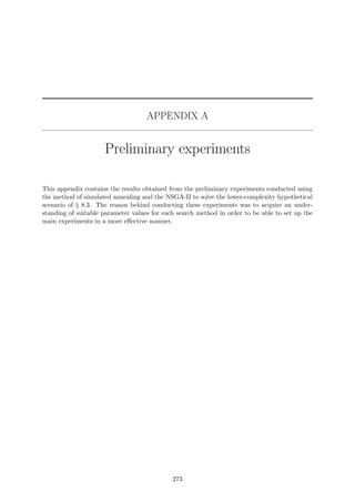 APPENDIX A
Preliminary experiments
This appendix contains the results obtained from the preliminary experiments conducted using
the method of simulated annealing and the NSGA-II to solve the lower-complexity hypothetical
scenario of § 8.3. The reason behind conducting these experiments was to acquire an under-
standing of suitable parameter values for each search method in order to be able to set up the
main experiments in a more eﬀective manner.
273
 