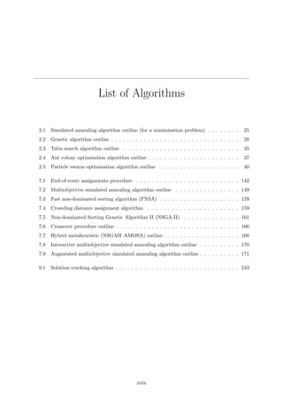 List of Algorithms
2.1 Simulated annealing algorithm outline (for a minimisation problem) . . . . . . . . 25
2.2 Genetic algorithm outline . . . . . . . . . . . . . . . . . . . . . . . . . . . . . . . . 28
2.3 Tabu search algorithm outline . . . . . . . . . . . . . . . . . . . . . . . . . . . . . 35
2.4 Ant colony optimisation algorithm outline . . . . . . . . . . . . . . . . . . . . . . . 37
2.5 Particle swarm optimisation algorithm outline . . . . . . . . . . . . . . . . . . . . 40
7.1 End-of-route assignments procedure . . . . . . . . . . . . . . . . . . . . . . . . . . 142
7.2 Multiobjective simulated annealing algorithm outline . . . . . . . . . . . . . . . . 149
7.3 Fast non-dominated sorting algorithm (FNSA) . . . . . . . . . . . . . . . . . . . . 159
7.4 Crowding distance assignment algorithm . . . . . . . . . . . . . . . . . . . . . . . 159
7.5 Non-dominated Sorting Genetic Algorithm II (NSGA-II) . . . . . . . . . . . . . . 161
7.6 Crossover procedure outline . . . . . . . . . . . . . . . . . . . . . . . . . . . . . . . 166
7.7 Hybrid metaheuristic (NSGAII–AMOSA) outline . . . . . . . . . . . . . . . . . . . 168
7.8 Interactive multiobjective simulated annealing algorithm outline . . . . . . . . . . 170
7.9 Augmented multiobjective simulated annealing algorithm outline . . . . . . . . . . 171
9.1 Solution tracking algorithm . . . . . . . . . . . . . . . . . . . . . . . . . . . . . . . 243
xxix
 
