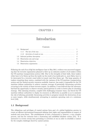 CHAPTER 1
Introduction
Contents
1.1 Background . . . . . . . . . . . . . . . . . . . . . . . . . . . . . . . . . . . . . . 1
1.1.1 The law of the seas . . . . . . . . . . . . . . . . . . . . . . . . . . . . . . 2
1.1.2 Activities of vessels at sea . . . . . . . . . . . . . . . . . . . . . . . . . . 2
1.2 Informal problem description . . . . . . . . . . . . . . . . . . . . . . . . . . . . 4
1.3 Dissertation aim and scope . . . . . . . . . . . . . . . . . . . . . . . . . . . . . 9
1.4 Dissertation objectives . . . . . . . . . . . . . . . . . . . . . . . . . . . . . . . . 9
1.5 Dissertation organisation . . . . . . . . . . . . . . . . . . . . . . . . . . . . . . . 11
Following the raid of an al-Qa’ida intelligence base in May 2011, evidence was uncovered suggest-
ing that the terrorist organisation planned to blow up an unknown number of oil tankers within
the US maritime transportation system [146]. Due to the strengths of their hulls, these tankers
either have to be blown up from the inside (as the result of an inside-job) or, more likely, have to
be intercepted by a terrorist vessel while in transit (and then blown up). The large quantity of
tankers transiting these waters, combined with the vastness of the US maritime transportation
system and the limited security resources available, however, has made it impossible for the US
maritime defense authorities to achieve constant coverage of potentially threatening activities
occurring in the vicinity of these terrorist targets. In addition, it was believed that the adversary
had had the opportunity to observe security patrol patterns in order to better plan its attacking
strategy. This alarming situation, coupled with challenging economic times, has forced the US
maritime defense authorities to deploy its resources as eﬀectively as possible so as to minimise
the risk of allowing potentially threatening activities to progress towards the destruction of one
or more targets, while simultaneously attempting to maintain operating costs at a minimum
level [148].
1.1 Background
The obligations and privileges of coastal nations form part of a global legislation process to
create an eﬃcient international framework deﬁning their rights and responsibilities in respect of
seabeds and ocean ﬂoors. The establishment of such a framework is, however, a very complex
process, and has for centuries been a frustrating and unfulﬁlled idealistic notion [151]. It is
instructive to review certain laws pertaining to activities at sea in order to establish a context
for the complex challenges faced by coastal nations.
1
 