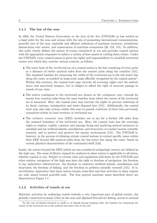 2 Chapter 1. Introduction
1.1.1 The law of the seas
In 1982, the United Nations Convention on the Law of the Sea (UNCLOS) at last settled on
a legal order for the seas and oceans with the aim of promoting international communication,
peaceful uses of the seas, equitable and eﬃcient utilisation of maritime resources, jurisdiction
demarcation over waters, and conservation of maritime ecosystems [49, 124, 151]. In addition,
this order clearly deﬁnes the nature of crimes committed at sea and provides coastal nations
with the appropriate responses to enforce a variety of laws aimed at curbing these crimes. Under
the UNCLOS, every coastal nation is given the rights and responsibilities to establish territorial
waters over which they exercise various controls, as follows:
• The outer limit of the territorial sea of a coastal nation is the line consisting of every point
at a distance of twelve nautical miles from the nearest point along the coastline [151].
The standard baseline for measuring the width of the territorial sea is the low-water line
along the coast, as marked on large-scale maps oﬃcially recognized by the coastal nation1.
Within this territory, the coastal state may exercise all sovereign rights over the seabed,
water and associated airspace, but is obliged to aﬀord the right of innocent passage to
vessels of any state.
• The waters contiguous to the territorial sea, known as the contiguous zone, extends for
twenty four nautical miles from the same baseline from which the extent of the territorial
sea is measured. Here, the coastal state may exercise the rights to prevent violations of
its ﬁscal, customs, immigration and waste disposal laws [151]. Additionally, the coastal
state may also take actions within this zone to punish violations of these laws previously
committed within its land territory or territorial sea.
• The exclusive economic zone (EEZ) stretches out to sea for a further 188 miles from
the seaward boundary of the territorial sea. Here, the coastal state has the sovereign
rights to explore, exploit, conserve and manage living and nonliving natural resources; to
establish and use artiﬁcial islands, installations, and structures; to conduct marine scientiﬁc
research; and to protect and preserve the marine environment [151]. The UNCLOS is,
however, in the process of allowing certain coastal nations to extend speciﬁc zones within
their EEZ beyond 200 nautical miles from the low-water line along the coast, based on
certain physical characteristics of the continental shelf [124].
Lastly, the waters beyond the EEZ (which are not considered archipelagic waters) are deﬁned as
the high seas. The sense of liberty enjoyed by seafarers in these waters is applicable to all states,
whether coastal or not. Subject to certain rules and regulations laid down by the UNCLOS and
other entities, navigators of the high seas have the right to freedom of navigation; the freedom
to lay underwater infrastructure; the freedom to construct artiﬁcial islands, installations and
structures; the freedom of ﬁshing; and the freedom to perform scientiﬁc research [151]. It is,
nevertheless, imperative that these waters remain crime-free and that activities in these regions
are only aimed toward peaceful ends. The four general maritime zones described above are
illustrated in Figure 1.1.
1.1.2 Activities of vessels at sea
Maritime activities by seafearing vessels embody a very important part of global society; the
globally connected economy relies on the seas and adjoined littorals for ﬁshing, access to natural
1
In the case of islands situated on atolls or of islands having fringing reefs, the baseline for measuring the
extent of the territorial sea is the seaward low-water line of the reef.
 