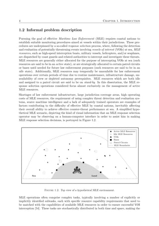 4 Chapter 1. Introduction
1.2 Informal problem description
Pursuing the goal of eﬀective Maritime Law Enforcement (MLE) requires coastal nations to
establish suitable monitoring procedures aimed at vessels within their jurisdictions. These pro-
cedures are underpinned by a so-called response selection process, where, following the detection
and evaluation of potentially threatening events involving vessels of interest (VOIs) at sea, MLE
resources, such as high-speed interception boats, military vessels, helicopters, and/or seaplanes,
are dispatched by coast guards and related authorities to intercept and investigate these threats.
MLE resources are generally either allocated for the purpose of intercepting VOIs at sea (such
resources are said to be in an active state), or are strategically allocated to certain patrol circuits
or bases until needed for future law enforcement purposes (such resources are said to be in an
idle state). Additionally, MLE resources may temporally be unavailable for law enforcement
operations over certain periods of time due to routine maintenance, infrastructure damage, un-
availability of crew or depleted autonomy prerequisites. MLE resources which are both idle
and assigned to a patrol circuit are said to be on stand-by. In this dissertation, the MLE re-
sponse selection operations considered focus almost exclusively on the management of active
MLE resources.
Shortages of law enforcement infrastructure, large jurisdiction coverage areas, high operating
costs of MLE resources, the requirement of using complex threat detection and evaluation sys-
tems, scarce maritime intelligence and a lack of adequately trained operators are examples of
factors contributing to the diﬃculty of eﬀective MLE by coastal nations, inevitably aﬀecting
their overall ability to achieve eﬀective counter-threat performance at sea. A simpliﬁed hypo-
thetical MLE scenario, depicting the kind of visual information that an MLE response selection
operator may be observing on a human-computer interface in order to assist him in making
MLE response selection decisions, is portrayed in Figure 1.2.
Active MLE Resources
Idle MLE Resources
VOIs
Bases
Patrol Circuits
MLE Boundaries
LandSea
Figure 1.2: Top view of a hypothetical MLE environment.
MLE operations often comprise complex tasks, typically involving a number of explicitly or
implicitly identiﬁed subtasks, each with speciﬁc resource capability requirements that need to
be matched with the capabilities of available MLE resources in order to ensure successful VOI
interception [54]. These tasks are stochastically distributed in both time and space, making the
 