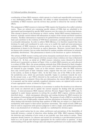 1.2. Informal problem description 5
coordination of these MLE resources, which operate in a harsh and unpredictable environment,
a very challenging problem. Additionally, the ability to adapt dynamically to changes in the
availability of MLE resources and the services they provide is critical for the success of MLE
eﬀorts.
The assignment of MLE resources to intercept VOIs requires the formation of so-called visitation
routes. These are ordered sets containing speciﬁc subsets of VOIs that are scheduled to be
intercepted and investigated by speciﬁc MLE resources over the course of a certain time horizon.
This concept is known in the literature as vehicle routing. Initial MLE resource deployment is,
however, typically carried without full information in respect of the current and future maritime
situation. Ancillary information is expected to be gathered from external sources on a continual
basis and contribute to the evolution of VOI threat assessment, providing operators with access
to actionable information. In order to achieve MLE eﬃciency, it is therefore required that these
decisions be made and coordinated in such a way as to enable the rapid and semi-autonomous
re-deployment of MLE resources at various points in time as the sea picture unfolds. This
phenomenon is known in the literature as system dynamism. Moreover, several input data are
not known with certainty, but are rather described by random variables with known or estimated
probability distributions. This phenomenon is known in the literature as system stochasticity.
The notions of MLE resource routing and system dynamism mentioned above are elucidated by
means of a hypothetical MLE response selection scenario whose evolution over time is illustrated
in Figure 1.3. At ﬁrst, an initial set of MLE resource visitation routes (denoted by directed
dotted arcs) is generated, as shown in Figure 1.3(a), in which MLE resources are each allocated
to a subset of VOIs. Here, the arrows pointing outwards from VOIs (denoted by black triangles)
represent their respective velocity vectors (not to scale), while their estimated interception points
are denoted by gray triangles. Later on in this scenario, however, after the MLE resources
have only covered parts of their visitation routes, suppose that two new events are observed
in the system, as shown in Figure 1.3(b). In the ﬁrst event, one of the VOIs in the north of
the jurisdiction area, which was previously immobile, begins to accelerate towards the west.
In the second event, a new VOI is detected in the south-east of the jurisdiction area and its
threatening nature is evaluated. Given this new information, the current MLE routing solution
is re-assessed, and the initial, partially completed visitation routes, are replaced with a new set
of more appropriate routes, as shown in Figure 1.3(c).
In order to achieve this level of dynamism, it is necessary to analyse the situation at sea whenever
new events are observed and to update the current response for dealing with the potential
threats. A semi-autonomous MLE response selection Decision Support System (DSS) may be
employed to assist human operators in solving the so-called MLE response selection problem
described above — which encompasses allocation and routing decisions for MLE resources for
the purpose of intercepting and investigating VOIs. The purpose of such a DSS is to provide the
operators with a set of high-quality response selection alternatives in limited time, particularly
when dealing with decisions involving large numbers of VOIs that are subject to a high level of
stochasticity with respect to their nature and hence uncertainty. The output of such a DSS may
then be used in conjunction with operator judgment to select a single, most preferred alternative
from a non-dominated set of solutions, typically in a multiobjective decision space.
Since each coastal nation has its own values, preferences and perceptions of the desirability of
trade-oﬀs between a miriad of objectives when dealing with VOIs, MLE responses following
the detection and evaluation of new events at sea typically vary from nation to nation. These
responses should, however, be coherent and carried out according to a pre-determined protocol,
based on a set of goals and objectives appropriate for the coastal nation in question. A deep
understanding of the speciﬁc strategic aims and subjective preferences of a coastal nation’s MLE
 