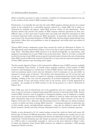 1.2. Informal problem description 7
eﬀorts is therefore necessary in order to identify a suitable set of fundamental objectives for use
in the creation of that nation’s MLE response strategy.
Furthermore, it is typically the case that the entire MLE response selection process of a coastal
nation is not conducted by a centralised operator assisted by a single DSS, but is rather or-
chestrated by multiple role players, called MLE decision entities in this dissertation. These
decision entities may perceive the quality of MLE response selection operations in their own,
diﬀerent ways, as they each tend to pursue their own goals and subjective perception of what
is deemed important while carrying out MLE operations. In particular, these decision entities
may perceive the threatening intensities of VOIs diﬀerently, function largely independently from
one another, follow their own guidelines or rules of engagement, and utilise their own subsets of
MLE resources.
Various MLE resource assignment scenes from around the world are illustrated in Figure 1.4.
The high-speed vessel represented in Figure 1.4(a) is one that is used to patrol the waters around
Cape Town. Patrolling allows MLE resources to be placed strategically, on expectation, until
assigned to investigate one or more VOIs at sea as the need arises. There is, of course, a trade-oﬀ
involved in having certain MLE resources patrol territorial waters between the costs of operating
those MLE resources eﬀectively (instead of being idle at a base) and the expected response times
of these MLE resources once becoming active again.
The ﬁve vessels aligned in Figure 1.4(b) represent ﬁve diﬀerent types of MLE resources available
to the Canadian Coast Guard. A coastal nation typically possesses a ﬁxed number of MLE
resources, each belonging to a certain type or class of MLE resource with unique characteristics
(such as maximum speed, travel costs per kilometre, level of autonomy at sea and ability to
respond to certain types of threats). Two further such characteristics are the set-up time and
set-up cost — an MLE resource is required to undergo a careful preparation process (including
refueling, brieﬁng of the crew and the preparation of on-board equipment), which takes up a
certain amount of time and incurs certain costs in the process, prior to being dispatched on
a mission. An example of an MLE resource in the set-up process at a base is illustrated in
Figure1.4(c).
Some VOIs may only be detected far out in the jurisdiction area of a coastal nation. In such
cases, it may be necessary to dispatch long-range MLE resources to intercept those VOIs. Search-
oriented MLE resources, such as seaplanes or unmanned airplanes, may be deployed to visually
scout out the precise locations of VOIs that are diﬃcult to track by radars and relay this and
other information back to the intercepting vessel commander. Such resources can be seen in
Figures 1.4(d) and 1.4(e). Moreover, the threatening nature of a VOI may not always be known
a priori, in which case these scouting MLE resources — unmanned airplanes in particular due
to their stealth, speed, and high-altitude autonomy — may also be utilised to assess the VOI
threat situation visually and relay relevant information back to a threat evaluation operator.
Finally, as was discussed in §1.1.2, coastal nations around the world are faced with many dif-
ferent types of threats of diﬀering intensities. Piracy and oil pollution are usually seen as very
harmful threats; examples of neutralising such threats are illustrated in Figures 1.4(f) and 1.4(g),
respectively. Certain situations may also require an operator to allocate multiple MLE resources
to a VOI in order to successfully neutralise it, such as in the scene depicted in Figure 1.4(h),
in which two Japanese Coast Guard MLE resources are utilised to neutralise a VOI carrying
dangerous Chinese activists.
 