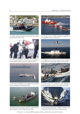 8 Chapter 1. Introduction
(a) Light, high-speed patrol vessel used in waters
around Cape Town [22].
(b) Various types of MLE resources available to
the Canadian Coast Guard [57].
(c) US coast guards in the process of setting up
several MLE resources prior to dispatch [94].
(d) Seaplanes are eﬀective scouts when deployed
in parallel with long-range MLE resources [94].
(e) Unmanned airplanes are popular for acquiring
threat evaluation information [70].
(f) Interception of a suspicious boat thought to
carry ammunition oﬀ the coast of Somalia [59].
(g) Preventative measures against a potential oil
spill situation oﬀ the Panama coast [99].
(h) Combined assignment of MLE resources onto
a high-alert VOI in the East-China sea [63].
Figure 1.4: Various MLE response selection scenes from around the world.
 