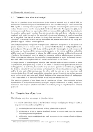 1.3. Dissertation aim and scope 9
1.3 Dissertation aim and scope
The aim in this dissertation is to contribute on an advanced research level to coastal MLE re-
sponse selection and routing decision infrastructure in the form of the design of a semi-automated
DSS capable of assisting human operators in spatio-temporal resource dispatch decision making
so that MLE resources may be employed eﬀectively and eﬃciently. As explained in §1.2, these
decisions are made based on input data (which are assumed throughout this dissertation to
be complete and accurate) obtained from the threat detection and threat evaluation systems
employed with a view to analyse the potentially threatening behaviour of vessels observed at
sea at any given time, as well as subjective input data contributed by MLE response selection
operators2. Automated decision making is therefore not pursued as the aim of this study is to
provide a support tool to a human operator.
The multiple objectives component of the proposed DSS will be incorporated in the system in a
generic manner, so as to provide users of the system with the freedom of conﬁguring their own,
preferred goals. This generic DSS design will be populated with examples of models capable of
performing the functions of the various constituent parts of the system, and their workability
will be tested and demonstrated by solving the MLE response selection problem in the context
of realistic, but simulated, practical scenarios, employing multiple solution search techniques.
These examples may, of course, be replaced with more desirable or better performing features,
were such a DSS to be implemented in a realistic environment in the future.
Although diﬃcult to measure against a simple MLE response selection human operator in terms
of performance, this system may be used in the future to assist such an operator in his decision
making process. In particular, the operator may use it as a guideline to validate and/or justify
his decisions when the level of uncertainty pertaining to the observed maritime scenario is high
and/or if only parts of the problem may be solved with the sole use of his competence and
expertise in the ﬁeld. Overall, usage of this system in a real-world context may reduce operator
stress levels typically associated with diﬃcult decisions, while improving the overall performance
of MLE operations in an integrated fashion across multiple decision entities.
The research hypothesis of this dissertation is therefore as follows: Semi-automated decision
support based on mathematical modelling principles may be used to assist in making better deci-
sions in an MLE response selection context than those based purely on subjective human operator
judgment.
1.4 Dissertation objectives
The following objectives are pursued in this dissertation:
I To compile a literature survey of the theoretical concepts underlying the design of an MLE
response selection and routing DSS, by
(a) discussing the nature of decision making procedures in general,
(b) presenting an array of popular stochastic search techniques used to solve complex
discrete optimisation problems,
(c) elaborating on the workings of two such techniques in the context of multiobjective
optimisation,
2
This process is better known as a “human in the loop” approach to decision making [49].
 