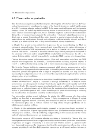 1.5. Dissertation organisation 11
1.5 Dissertation organisation
This dissertation comprises nine further chapters, following this introductory chapter. In Chap-
ter 2, a literature survey is performed in respect of the theoretical concepts underlying the design
of an MLE response selection and routing DSS. A discussion on the philosophy and fundamental
concepts behind the underlying decision making process is conducted and an overview of appro-
priate solution techniques is provided, with a particular emphasis on the use of metaheuristics.
The method of simulated annealing and the notion of an evolutionary algorithm are covered in
detail, and a general description of three other innovative search techniques is also given. A
review of routing problems and dynamic multiobjective problems is ﬁnally pursued, and this is
followed by a review of MLE semi or fully automated DSSs already in existence.
In Chapter 3, a generic system architecture is proposed for use in coordinating the MLE op-
erations of a coastal nation. Such a system is put forward in order to capture the essence of
the process involved in MLE response selection as well as to describe the typical chronological
order of MLE events. Moreover, a discussion of three hypothetical paradigms with respect to
the autonomy of decision makers using the DSS is conducted in order to capture the roles of the
various decision entities typically responsible for solving the MLE response selection problem.
Chapter 4 contains various preliminary concepts, ideas and assumptions underlying the MLE
response selection problem. In particular, a description of the modelling approach adopted in
respect of mathematically incorporating each of three decision making paradigms is presented.
The focus in Chapter 5 shifts to a system component which aims to accommodate a variety
of potential special requests in the system prior to launching the solution search process. This
component provides the operator with a range of conﬁguration modules that may be used to
implement personal preferences as well as to reduce the computational complexity of the problem
using certain a priori conditions.
The limitations associated with exclusive deterministic modelling in the context of MLE response
selection are unveiled in Chapter 6. The need to manage uncertainty in the form of various
mathematical model components dealing with stochastic input data is subsequently motivated.
More speciﬁcally, this chapter focuses on investigating the extent to which the development of a
set of routes in real time is expected to diﬀer from the a priori conﬁguration of these routes, as
well as to provide the operator with certain modelling tools aimed at minimising or nullifying
the risk of solution deterioration caused by stochastic input data.
Four appropriate solution search techniques for solving the MLE response selection routing
problem are described in some detail in Chapter 7. Other topics covered in Chapter 7 include
an algebraic approach towards calculating the interception point of two moving objects in a
two-dimensional plane and a suitable solution encoding scheme adapted speciﬁcally for the
MLE response selection problem.
In Chapter 8, the optimisation methodologies proposed in the previous chapter are tested in
respect of their abilities to yield high-quality solutions to a hypothetical scenario involving the
MLE response selection. Methods of ﬁltering and presenting to the decision maker the various
trade-oﬀ solutions thus uncovered are also provided.
The dynamic nature of MLE response selection operations is elucidated in Chapter 9 by con-
sidering the time continuum in which problem instance reinitialisation procedures and solutions
progressions are mapped sequentially in a functional and eﬀective manner. A dynamic multi-
level framework is proposed for this purpose in which the synchronised use of real-time system
memory is combined with three DSS dynamism components to, ultimately, enhance the execu-
 