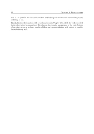 12 Chapter 1. Introduction
tion of the problem instance reinitialisation methodology as disturbances occur in the picture
unfolding at sea.
Finally, the dissertation closes with a short conclusion in Chapter 10 in which the work presented
in the dissertation is summarised. The chapter also contains an appraisal of the contributions
of the dissertation as well as a number of ideas and recommendations with respect to possible
future follow-up work.
 