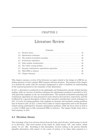 CHAPTER 2
Literature Review
Contents
2.1 Decision theory . . . . . . . . . . . . . . . . . . . . . . . . . . . . . . . . . . . . 13
2.2 Optimisation techniques . . . . . . . . . . . . . . . . . . . . . . . . . . . . . . . 19
2.3 The method of simulated annealing . . . . . . . . . . . . . . . . . . . . . . . . . 22
2.4 Evolutionary algorithms . . . . . . . . . . . . . . . . . . . . . . . . . . . . . . . 27
2.5 Other popular metaheuristics . . . . . . . . . . . . . . . . . . . . . . . . . . . . 34
2.6 The vehicle routing problem . . . . . . . . . . . . . . . . . . . . . . . . . . . . . 39
2.7 Dynamic multiobjective optimisation approaches . . . . . . . . . . . . . . . . . 46
2.8 MLE DSSs in existence . . . . . . . . . . . . . . . . . . . . . . . . . . . . . . . 49
2.9 Chapter Summary . . . . . . . . . . . . . . . . . . . . . . . . . . . . . . . . . . 53
This chapter contains a review of the literature on topics related to the design of a DSS for as-
sisting operators in their complex MLE response selection decisions. The purpose of the chapter
is to provide the reader with the necessary background in order to facilitate an understanding
of the material presented in the remainder of this dissertation.
In §2.1, a discussion is conducted on the philosophy and fundamental concepts behind decision
making, while an overview of solution techniques for optimisation problems is provided in §2.2,
with particular emphasis on the use of metaheuristics. The methods of simulated annealing and
evolutionary algorithms are then presented in more detail in §2.3 and §2.4, respectively, and this
is followed by a general description of three other innovative metaheuristic search techniques in
§2.5. A review of routing problems with emphasis on dynamic and stochastic routing problems
may be found in §2.6. In §2.7, a closer look is taken at various approaches used in the literature
toward solving multiobjective dynamic optimisation problems, while the focus turns in §2.8 to
a review of MLE semi or fully automated DSSs in existence. The chapter ﬁnally closes with a
brief summary in §2.9.
2.1 Decision theory
The etymology of the term decision derives from the Latin word decidere, which means to decide
or to determine. This word consists of the words de, which means “oﬀ”, and caedere, which
means “to cut” [30]. According to this description, decision making is the process whereby
plausible alternatives with respect to the course of actions to be taken when exposed to a
13
 