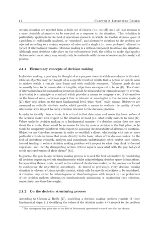14 Chapter 2. Literature Review
certain situation are rejected from a ﬁnite set of choices (i.e. cut-oﬀ) until all that remains is
a most desirable alternative to be executed as a response to the situation. This deﬁnition is
particularly applicable in the ﬁeld of operations research, in which the feasible decision space of
a problem is traditionally analysed, or “searched”, and alternative solutions to the problem are
rejected according to a certain sequence of rules until a single (i.e. most preferred) alternative
(or set of alternatives) remains. Decision making is a critical component in almost any situation.
Although most decisions take place on the subconscious level, the ability to make high-quality
choices under uncertainty may usually only be realisable with the use of some complex analytical
process.
2.1.1 Elementary concepts of decision making
In decision making, a goal may be thought of as a purpose towards which an endeavor is directed,
while an objective may be thought of as a speciﬁc result or results that a person or system aims
to achieve within a certain time frame and with available resources. Whereas goals do not
necessarily have to be measurable or tangible, objectives are expected to be so [46]. The choice
of alternatives in a decision making situation should be measurable in terms of evaluative criteria.
A criterion is a principle or standard which provides a means to compare a set of alternatives
on the basis of some particular aspect that is relevant or meaningful to the decision maker(s)
[27]; they help deﬁne, on the most fundamental level, what “best” really means. Objectives are
measured on suitable attribute scales, which provide a means to evaluate the quality of each
alternative with respect to every criterion relevant to the decision problem.
In order to identify these criteria, it is critical to ﬁrst determine and assess the basic values of
the decision maker with respect to the situation at hand (i.e. what really matters to him) [27].
Values underlie decision making in a fundamental manner; if a decision maker does not care
about the criteria, there would be no reason for him to make a decision in the ﬁrst place, as he
would be completely indiﬀerent with respect to assessing the desirability of alternative solutions.
Objectives are therefore necessary in order to establish a direct relationship with one or more
particular criteria in terms that relate directly to the basic values of the decision maker. In the
ﬁeld of operations research, analysts and consultants unfortunately often neglect such values,
instead tending to solve a decision making problem with respect to what they think is deemed
important, and thereby disregarding certain critical aspects associated with the psychological
needs and preferences of their clients1 [61].
In general, the goal in any decision making process is to seek the best alternative by considering
all decision-impacting criteria simultaneously whilst acknowledging decision space delimitations.
Incorporating these criteria, as well as the values of the decision maker, in the process is achieved
by conﬁguring the objective(s) accordingly. As hinted at previously, every decision making
situation is relevant within a speciﬁc context, which calls for speciﬁc objectives to be considered.
A criterion may either be advantageous or disadvantageous with respect to the preferences
of the decision makers; alternatives simultaneously minimising or maximising each criterion,
respectively, are therefore sought.
2.1.2 On the decision structuring process
According to Clemen & Reilly [27], modelling a decision making problem consists of three
fundamental steps: (1) identifying the values of the decision maker with respect to the problem
1
This discrepancy has given rise to the ﬁeld of behavioural operational research over the last decade.
 
