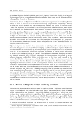 2.1. Decision theory 15
at hand and deﬁning all objectives so as to correctly integrate the decision model, (2) structuring
the elements of the decision making problem into a logical framework, and (3) deﬁning and fully
reﬁning all the elements of the model.
Furthermore, the set of objectives should include all relevant aspects of the underlying decision
yet be as small as possible (so as to avoid unnecessary computational complexity). The set
of objectives should therefore not contain redundant elements and should be decomposable2.
Finally, the objectives should be clearly distinguishable and the relevant attribute scales should
provide a simple way of measuring the performance of alternatives with respect to the objectives.
Generally speaking, objectives may either be categorised as fundamental or mean [27]. Fun-
damental objectives are the basis on which various alternatives may be measured (the type
of objectives discussed in the previous section). Mean objectives, on the other hand, are of a
purely intermediate nature, and are used to help achieve other objectives. While fundamental
objectives are organised into hierarchies, which are crucial for the development of a multiobjec-
tive decision model, mean objectives are usually organised in the form of networks (similar to a
brainstorming conﬁguration).
Inﬂuence diagrams and decision trees are examples of techniques often used to structure the
decision making process into a logical framework [27]. An inﬂuence diagram captures the decision
maker’s current state of knowledge by providing a simple graphical representation of the decision
situation. In such a diagram, the decision process is represented as various shapes, interlinked
by directed arcs in speciﬁc ways so as to reﬂect the relationship among the decision components
in a relevant, sequential order. Although appropriate for displaying a decision’s basic structure,
inﬂuence diagrams tend to hide details. A decision tree, on the other hand, expands in size
and level of detail in a time sequence as the decision process evolves. Such a tree represents all
possible paths that the decision maker might follow throughout the decision making process,
depicting all alternative choices, as well as consequences resulting from uncertain events. The
alternatives, represented by branches leaving a decision node, must be such that only one option
can be chosen, while the branches leaving uncertain event nodes must correspond to a set of
mutually exclusive and collectively exhaustive outcomes (that is, at most one outcome may
occur from a ﬁnite set of outcomes with speciﬁc probabilities, and at least one of these outcomes
has to occur). Overall, both inﬂuence diagrams and decision trees have their own advantages
for structuring the decision making process. Their combined use in parallel during the decision
making process, however, provides a complete model of the decision framework. One may
therefore think of them as complementary rather than competitors in structuring a decision
making process.
2.1.3 Decision making with multiple conﬂicting objectives
Multiobjective decision making problems occur in most disciplines. Despite the considerable va-
riety of techniques that have been developed in the ﬁeld of operations research since the 1950s,
solving such problems has presented a non-trivial challenge to researchers. Indeed, the earli-
est theoretical work on multiobjective problems dates back to 1895, when the mathematicians
Cantor and Hausdorﬀ laid the foundations of inﬁnitely dimensional ordered spaces [72]. Cantor
also introduced equivalence classes and utility functions a few years later [29], while Hausdorﬀ
published the ﬁrst example of a complete ordering set [29].
In most decision making situations, the decision maker is required to consider more than one
2
A set of objectives is decomposable if the decision maker is able to think about each objective easily without
having to consider the others simultaneously.
 