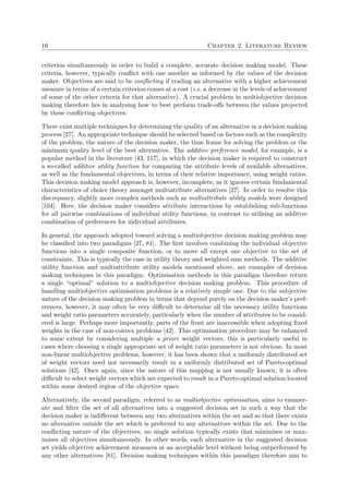 16 Chapter 2. Literature Review
criterion simultaneously in order to build a complete, accurate decision making model. These
criteria, however, typically conﬂict with one another as informed by the values of the decision
maker. Objectives are said to be conﬂicting if trading an alternative with a higher achievement
measure in terms of a certain criterion comes at a cost (i.e. a decrease in the levels of achievement
of some of the other criteria for that alternative). A crucial problem in multiobjective decision
making therefore lies in analysing how to best perform trade-oﬀs between the values projected
by these conﬂicting objectives.
There exist multiple techniques for determining the quality of an alternative in a decision making
process [27]. An appropriate technique should be selected based on factors such as the complexity
of the problem, the nature of the decision maker, the time frame for solving the problem or the
minimum quality level of the best alternative. The additive preference model, for example, is a
popular method in the literature [43, 117], in which the decision maker is required to construct
a so-called additive utility function for comparing the attribute levels of available alternatives,
as well as the fundamental objectives, in terms of their relative importance, using weight ratios.
This decision making model approach is, however, incomplete, as it ignores certain fundamental
characteristics of choice theory amongst multiatribute alternatives [27]. In order to resolve this
discrepancy, slightly more complex methods such as multiattribute utility models were designed
[104]. Here, the decision maker considers attribute interactions by establishing sub-functions
for all pairwise combinations of individual utility functions, in contrast to utilising an additive
combination of preferences for individual attributes.
In general, the approach adopted toward solving a multiobjective decision making problem may
be classiﬁed into two paradigms [27, 81]. The ﬁrst involves combining the individual objective
functions into a single composite function, or to move all except one objective to the set of
constraints. This is typically the case in utility theory and weighted sum methods. The additive
utility function and multiattribute utility models mentioned above, are examples of decision
making techniques in this paradigm. Optimisation methods in this paradigm therefore return
a single “optimal” solution to a multiobjective decision making problem. This procedure of
handling multiobjective optimisation problems is a relatively simple one. Due to the subjective
nature of the decision making problem in terms that depend purely on the decision maker’s pref-
erences, however, it may often be very diﬃcult to determine all the necessary utility functions
and weight ratio parameters accurately, particularly when the number of attributes to be consid-
ered is large. Perhaps more importantly, parts of the front are inaccessible when adopting ﬁxed
weights in the case of non-convex problems [42]. This optimisation procedure may be enhanced
to some extent by considering multiple a priori weight vectors; this is particularly useful in
cases where choosing a single appropriate set of weight ratio parameters is not obvious. In most
non-linear multiobjective problems, however, it has been shown that a uniformly distributed set
of weight vectors need not necessarily result in a uniformly distributed set of Pareto-optimal
solutions [42]. Once again, since the nature of this mapping is not usually known, it is often
diﬃcult to select weight vectors which are expected to result in a Pareto-optimal solution located
within some desired region of the objective space.
Alternatively, the second paradigm, referred to as multiobjective optimisation, aims to enumer-
ate and ﬁlter the set of all alternatives into a suggested decision set in such a way that the
decision maker is indiﬀerent between any two alternatives within the set and so that there exists
no alternative outside the set which is preferred to any alternatives within the set. Due to the
conﬂicting nature of the objectives, no single solution typically exists that minimises or max-
imises all objectives simultaneously. In other words, each alternative in the suggested decision
set yields objective achievement measures at an acceptable level without being outperformed by
any other alternatives [81]. Decision making techniques within this paradigm therefore aim to
 